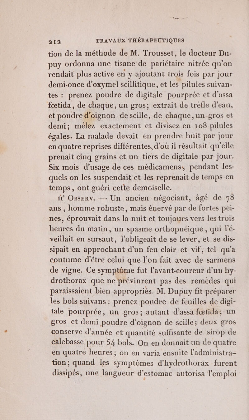 tion de la méthode de M. Trousset, le docteur Du- puy ordonna une tisane de pariétaire nitrée qu’on rendait plus active en y ajoutant trois fois par jour demi-once d’oxymel scillitique, et les pilules suivan- tes : prenez poudre de digitale pourprée et d’assa fœtida , de chaque, un gros; extrait de trèfle d’eau, et poudre d’oignon descille, de chaque, un gros et demi; mélez exactement et divisez en 108 pilules égales. La malade devait en prendre huit par Jour en quatre reprises différentes, d’où il résultait qu'elle prenait cinq grains et un tiers de digitale par jour. Six mois d'usage de ces médicamens, pendant les- quels on les suspendait et les reprenait de temps en temps, ont guéri cette demoiselle. n° OBsERv. — Un ancien négociant, âgé de 73 ans , homme robuste, mais énervé par de fortes pei- nes, éprouvait dans la nuit et toujours vers les trois heures du matin, un spasme orthopnéique, qui l'é- veillait en sursaut, l’obligeait de se lever, et se dis- sipait en approchant d’un feu clair et vif, tel qu'a coutume d'être celui que l’on fait avec de sarmens de vigne. Ce symptôme fut l’avant-coureur d’un hy- drothorax que ne prévinrent pas des remèdes qui paraissaient bien appropriés. M. Dupuy fit préparer les bols suivans : prenez poudre de feuilles de digi- tale pourprée, un gros; autant d’assa fœtida; un gros et demi poudre d’oignon de scille; deux gros conserve d'année et quantité suffisante de sirop de calebasse pour 54 bols. On en donnait un de quatre en quatre heures; on en varia ensuite l’administra- tion; quand les symptômes d’hydrothorax furent dissipés, une langueur d'estomac autorisa l'emploi