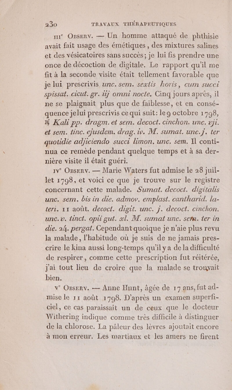 su° Ogserv. — Un homme attaqué de phthisie avait fait usage des émétiques , des mixtures salines et des vésicatoires sans succés; je lui fis prendre une once de décoction de digitale. Le rapport qu’il me fit à la seconde visite était tellement favorable que je lui prescrivis unc. sem. sextis horis, cum succi spissat. cicul. gr. 1 omnt nocte. Cinq jours après, il ne se plaignait plus que de faiblesse, et en consé- quence jelui prescrivis ce qui suit: leg octobre 1798, # Kali pp. dragm. et sem. decoct. cinchon. unc. vj1. el sem. tinc. ejusdem. drag. iv. M. sumat. unc.j. ter quotidie adjiciendo succi lünon. unc. sem. 1] conti- nua ce remède pendant quelque temps et à sa der- nière visite il était guéri. 1v° OssErv. — Marie Waters fut admise le 28 juil- let 1798, et voici ce que je trouve sur le registre concernant cette malade. Sumat. decoct. digitalis unc. sem. bis in die. admov. emplast. cantharid. la- terr. 11 août. decoct. digit. unc. j. decoct. cinchon. unc.v. linct. opti gut. xl. M. sumat unc. see. ter in die. 24. pergat. Cependant quoique je n’aie plus revu la malade, l'habitude où je suis de ne jamais pres- crire le kina aussi long-temps qu'il ya de la difficulté de respirer, comme cette prescription fut réitérée, j'ai tout lieu de croire que la malade se trouvait bien. v° OBserv. — Anne Hunt, âgée de 17 ans, fut ad- mise le 11 août 1708. D’après un examen superfi- ciel, ce cas paraissait un de ceux que le docteur Withering indique comme très difficile à distinguer de la chlorose. La pâleur des lèvres ajoutait encore à mon erreur. Les martiaux et les amers ne firent