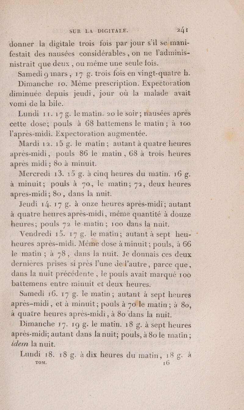 donner la digitale trois fois par jour s’il se mani- festait des nausées considérables , on ne ladminis- nistrait que deux , ou même une seule fois. Samedi 9'inars ; 17 g. trois fois en vingt-quatre h. Dimanche ro. Mine prescription. Expectoration diminuée depuis jeudi, jour où la malade avait vomi de la bile. | | Lundi 11.17 g. le matin. 20 le soir; nausées après cette dose; pouls à 68 batiemens hs matin; à 100 l'après-midi. Expectoration augmentée. | Mardi 12. 15 g. le matin; autant à quatre heures après-midi, pouls 86 le matin, 68 à trois heures après midi; 80 à minuit. Mercredi 13. 15 g. à cinq heures du matin. 16 g. à minuit; pouls à 70, le matin; 72, deux heures après-midi; 80, dans la nuit. Jeudi 14. 17 g. à onze heures après-midi; autant à quatre heures après-midi, même quantité à douze heures; pouls 792 le-matin; 100 dans la nuit. Vendredi 15. 17 g. le matin; autant à sept heu- heures après-midi. Même dose à minuit; pouls, à 66 le matin ; à 98, dans la nuit. Je donnais ces deux dernières prises si près l’une deJ’autre, parce que, dans la nuit précédente , le pouls avait marque 100 battemens entre minuit et deux heures. Samedi 16. 17 g. le matin, autant à sept heures après-midi, et à minuit; MR à 70 le matin ; à 80, a quatre heures après-midi, à 80 dans ja a Dimanche 17. 19 g. le matin. 10 9. à sept heures après-midi; autant dans la nuit; aa à 80 le matin; idern la nuit. Lundi 18. 18 g. à dix heures du matin, 18 g. à ge. TOM. 16