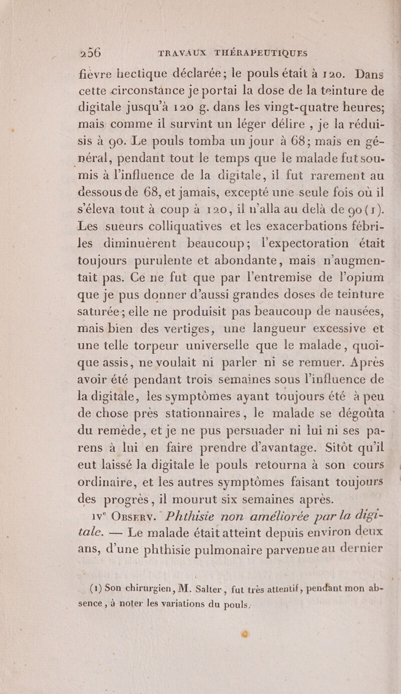 fièvre hectique déclarée; le pouls était à 120. Dans cette circonstance je portai la dose de la teinture de digitale jusqu'à 120 g. dans les vingt-quatre heures; mais comme il survint un léger délire , je la rédui- sis à 00. Le pouls tomba un jour à 68; mais en gé- néral, pendant tout le temps que ie malade fut sou- mis à l'influence de la digitale, il fut rarement au dessous de 68, et jamais, excepté une seule fois ou il séleva tout à coup à 120, il w’alla au delà de oo(r). Les sueurs colliquatives et les exacerbations fébri- les diminuérent beaucoup; l’expectoration était toujours purulente et abondante, mais n'augmen- tait pas. Ce ne fut que par l'entremise de Popium que je pus donner d’aussi grandes doses de teinture saturée; elle ne produisit pas beaucoup de nausées, mais bien des vertiges, une langueur excessive et une telle torpeur universelle que le malade, quoi- que assis, ne voulait ni parler ni se remuer. Aprés avoir été pendant trois semaines sous l'influence de la digitale, les symptômes ayant toujours été à peu de chose près stationnaires, le malade se dégoüta du remède, et je ne pus persuader ni lui ni ses pa- rens à lui en faire prendre d'avantage. Sitôt qu'il eut laissé la digitale le pouls retourna à son cours ordinaire, et les autres symptômes faisant toujours des progrès, il mourut six semaines après. iv° OBserv. Phthusie non améliorée par la digt- tale. — Le malade était atteint depuis environ deux ans, d’une phthisie pulmonaire parvenue au dernier (1) Son chirurgien, M. Salter , fut très attentif, pendant mon ab- sence , à noter les variations du pouls: