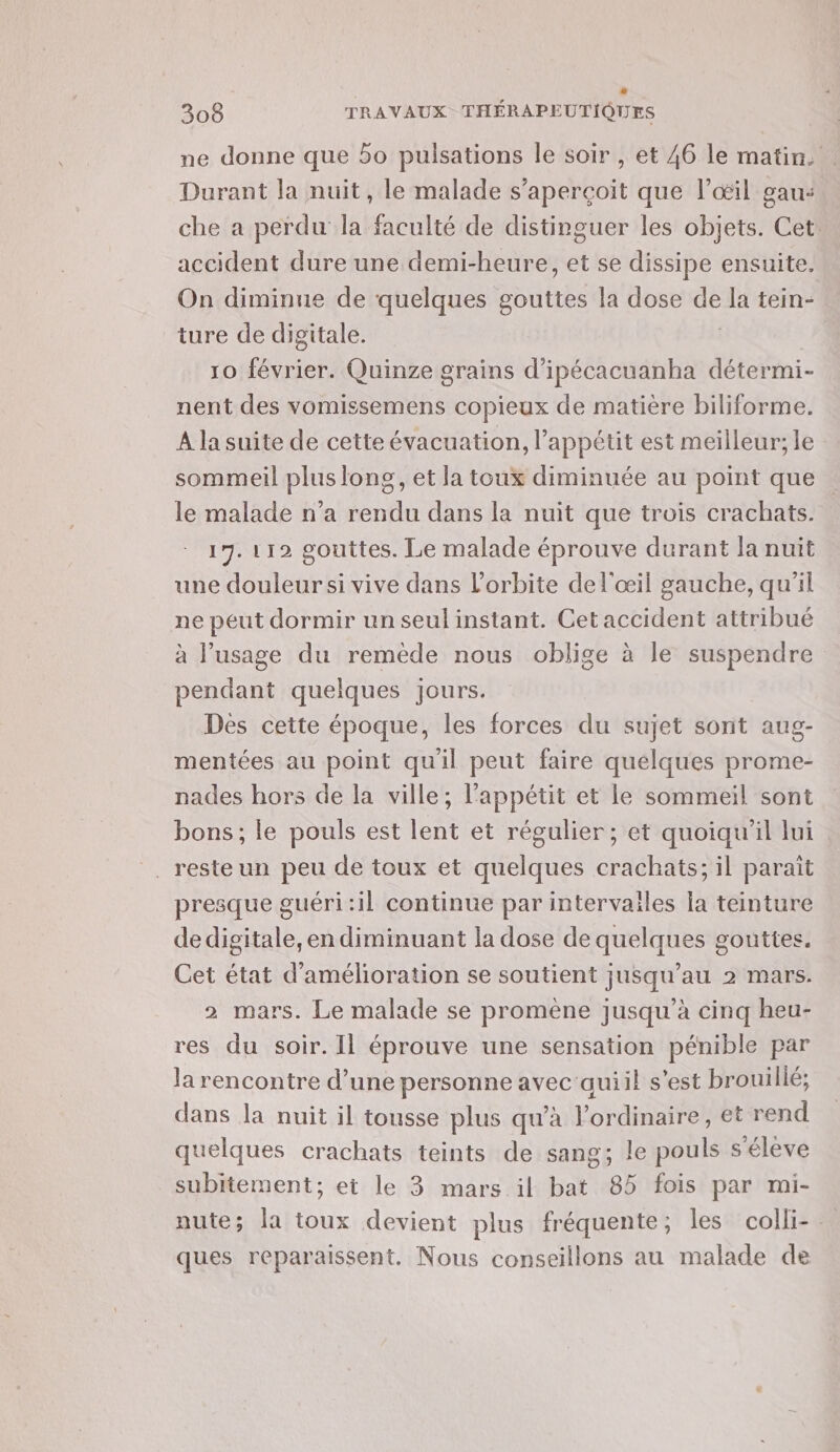 Li 308 TRAVAUX THÉRAPEUTIQUES ne donne que bo pulsations le soir , et 46 le matin. Durant la nuit, le malade s’aperçoit que l'œil gau: che a perdu la faculté de distinguer les objets. Cet accident dure une demi-heure, et se dissipe ensuite. On diminue de quelques gouttes la dose de la tein- ture de digitale. | | 10 février. Quinze grains d’ipécacuanha détermi- nent des vomissemens copieux de matière biliforme. À la suite de cette évacuation, l'appétit est meilleur; le sommeil PAS RES et la toux diminuée au point que le malade n’a rendu dans la nuit que trois crachats. 17. 112 gouttes. Le malade éprouve durant la nuit une douleur si vive dans l'orbite de l'œil gauche, qu'il ne peut dormir un seul instant. Cet accident attribué à l’usage du remède nous oblige à le suspendre pendant quelques jours. Des cette époque, les forces du sujet sont aug- mentées au point quil peut faire quelques prome- nades hors de la ville; l'appétit et le sommeil sont bons; le pouls est lent et régulier; et quoiqu'il lui presque guéri:il continue par intervailes la teinture dedigitale, en diminuant la dose de quelques gouttes. Cet état d'amélioration se soutient jusqu’au 2 mars. 2 mars. Le malade se promène jusqu'à cinq heu- res du soir. Il éprouve une sensation pénible par la rencontre d’une personne avec quiil s’est brouillé; dans la nuit il tousse plus qu’à l'ordinaire, et rend quelques crachats teints de sang; le pouls s'élève subitement; et le 3 mars il bat 85 fois par mi- nute; la toux devient plus fréquente ; les colli-. ques reparaissent. Nous conseillons au malade de