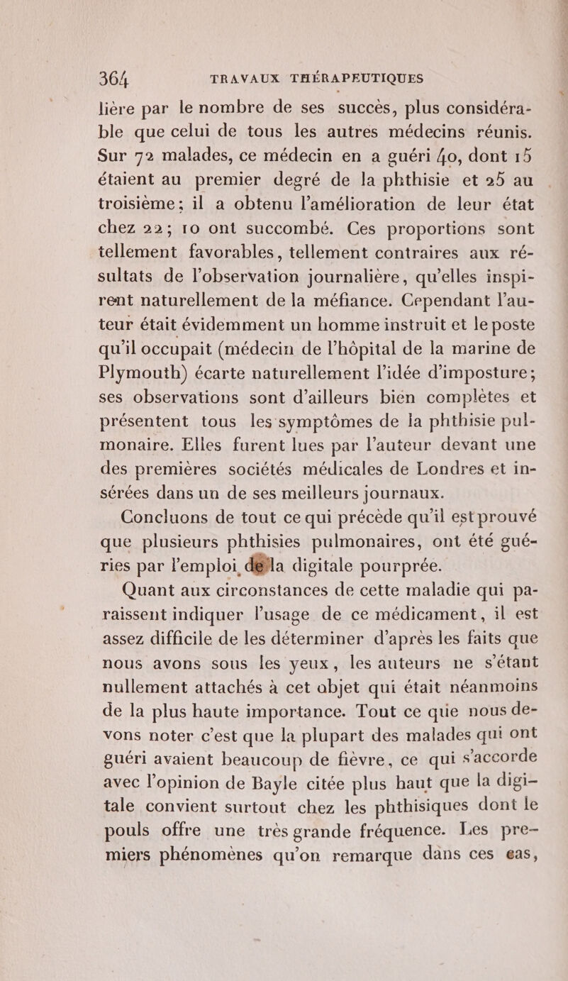 lière par le nombre de ses succès, plus considéra- ble que celui de tous les autres médecins réunis. Sur 72 malades, ce médecin en a guéri 40, dont 15 étaient au premier degré de la phthisie et 25 au troisième ; il a obtenu l’amélioration de leur état chez 22; 10 ont succombé. Ces proportions sont tellement favorables, tellement contraires aux ré- sultats de l'observation journalière, qu’elles inspi- rent naturellement de la méfiance. Cependant l’au- teur était évidemment un homme instruit et le poste qu'il occupait (médecin de l’hôpital de la marine de Plymouth) écarte naturellement l’idée d’imposture; ses observations sont d’ailleurs bien complètes et présentent tous les symptômes de la phthisie pul- monaire. Elles furent lues par l’auteur devant une des premières sociétés médicales de Londres et in- sérées dans un de ses meilleurs journaux. Concluons de tout ce qui précède qu'il est prouvé que plusieurs phthisies pulmonaires, ont été gué- ries par l'emploi, dela digitale pourprée. Quant aux circonstances de cette maladie qui pa- raissent indiquer l’usage de ce médicament, il est assez difficile de les déterminer d’après les faits que nous avons sous les yeux, les auteurs ne s'étant nullement attachés à cet objet qui était néanmoins de la plus haute importance. Tout ce que nous de- vons noter c’est que la plupart des malades qui ont guéri avaient beaucoup de fièvre, ce qui s'accorde avec l'opinion de Bayle citée plus haut que la digi- tale convient surtout chez les phthisiques dont le pouls offre une très grande fréquence. Les pre- miers phénomènes qu’on remarque dans ces €as,