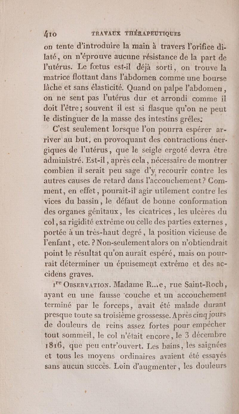 on tente d'introduire la main à travers l’orifice di- laté, on n’éprouve aucune résistance de la part de l'utérus. Le fœtus est-il déjà sorti, on trouve la matrice flottant dans l’abdomen comme une bourse lâche et sans élasticité. Quand on palpe l'abdomen , on ne sent pas l'utérus dur et arrondi comme il doit l'être; souvent il est si flasque qu'on ne peut le distinguer de la masse des intestins grêles: C'est seulement lorsque l’on pourra ÉSpeLQR, AT = river au but, en provoquant des contractions éner- siques de l'utérus, que le seigle ergoté devra être administré. Est-il, après cela , nécessaire de montrer combien il serait peu sage d’y recourir contre les autres causes de retard dans l'accouchement ? Com- ment, en effet, pourait-il agir utilement contre les vices du bassin, le défaut de bonne conformation des organes génitaux, les cicatrices, les ulcères du col, sa rigidité extrême ou celle des parties externes, portée à un très-haut decré, la position vicieuse de lenfant , etc. ? Non-seulement alors on n’obtiendrait point le résultat qu'on aurait espéré, mais on pour- rait déterminer un épuisement extrême et des ac- cidens graves. 1e OBsERVATION. Madame R...e, rue Saint-Roch, ayant eu une fausse ‘couche et un accouchement terminé par le forceps, avait été malade durant presque toute sa troisième grossesse. À près cinq Jours de douleurs de reins assez fortes pour empêcher tout sommeil, le col n’était encore, le 3 décembre 1816, que peu entr’ouvert, Les bains, les saignées et tous les moyens ordinaires avaient été essayés sans aucun succès. Loin d'augmenter, les douieurs