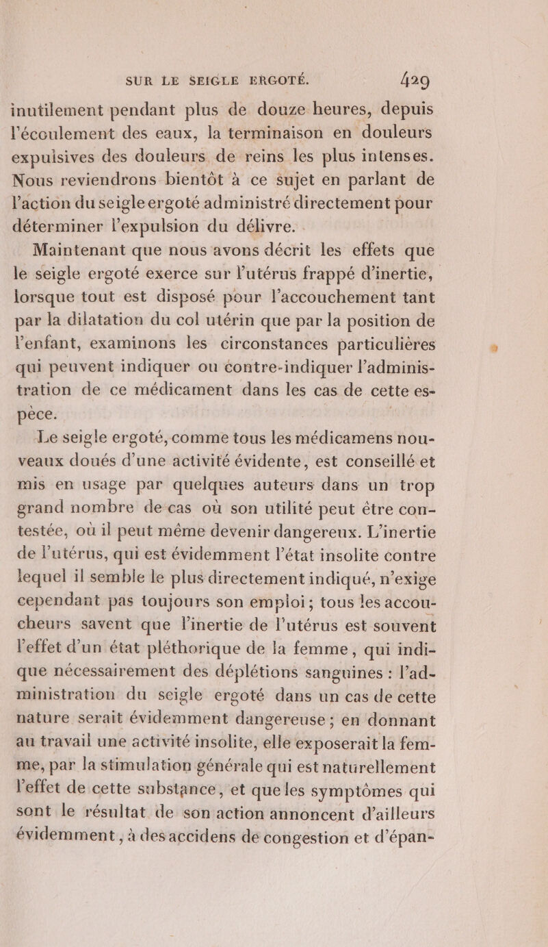 inutilement pendant plus de douze heures, depuis l'écoulement des eaux, la terminaison en douleurs expuisives des douleurs de reins les plus intenses. Nous reviendrons bientôt à ce sujet en parlant de l’action du seigle ergoté administré directement pour déterminer l'expulsion du délivre. | Maintenant que nous avons décrit les effets que le seigle ergoté exerce sur l'utérus frappé d'inertie, lorsque tout est disposé pour l'accouchement tant par la dilatation du col utérin que par la position de Penfant, examinons les circonstances particulières qui peuvent indiquer ou contre-indiquer l’adminis- tration de ce médicament dans les cas de cette es- pèce. Le seigle ergoté, comme tous les médicamens nou- veaux doués d’une activité évidente, est conseillé et mis en usage par quelques auteurs dans un trop grand nombre de cas où son utilité peut être con- testée, ou il peut même devenir dangereux. L’inertie de l'utérus, qui est évidemment l’état insolite contre lequel il semble le plus directement indiqué, n’exige cependant pas toujours son emploi; tous les accou- cheurs savent que l’inertie de l'utérus est souvent l'effet d’un état pléthorique de la femme, qui indi- que nécessairement des déplétions sanguines : l’ad- ministration du seigle ergoté dans un cas de cette nature serait évidemment dangereuse ; en donnant au travail une activité insolite, elle exposerait la fem- me, par la stimulation générale qui est naturellement l'effet de cette substance, et que les symptômes qui sont le résultat de son action annoncent d’ailleurs évidemment ; à des accidens dé congestion et d’épan-