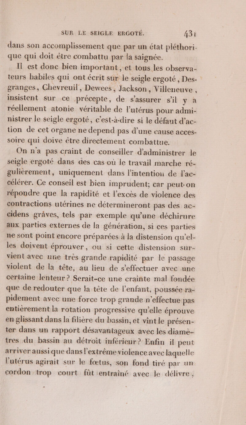 dans son accomplissement que par un état pléthori- que qui doit être combattu par la saignée. Il est donc bien important, et tous les observa- teurs habiles qui ont écrit sur le seigle ergoté , Des- granges, Chevreuil, Dewees , Jackson, Villeneuve , insistent sur ce précepte, de s'assurer s’il y à réellement atonie véritable de l’utérus pour admi- nistrer le seigle ergoté, c’est-à-dire si le défant d’ac- tion de cet organe ne depend pas d’une cause acces- soire qui doive être directement combattue. On n'a pas craint de conseiller d’administrer le seigle ergoté dans des cas où le travail marche ré- gulièrement, uniquement dans l'intention de l'ac- célérer. Ce conseil est bien imprudent; car peut-on répondre que la rapidité et l'excès de violence des contractions utérines ne détermineront pas des ac- cidens grâves, tels par exemple qu’une déchirure aux parties externes de la génération, si ces parties ne sont point encore préparées à la distension qu'’el- les doivent éprouver, ou si cette distension sur- vient avec une très grande rapidité par le passage violent de la tête, au lieu de s'effectuer avec une certaine lenteur ? Serait-ce une crainte mal fondée que de redouter que la tête de l'enfant, poussée ra- pidement avec une force trop grande n'effectue pas entièrement la rotation progressive qu’elle éprouve er glissant dans la filière du bassin, et vint le présen- ter dans un rapport désavantageux avec les diame- tres du bassin au détroit inférieur? Enfin il peut arriver aussique dans l'extrême violence avec laquelle l'utérus agirait sur le fœtus, son fond tiré par un cordon trop court fût entrainé avec le délivre,