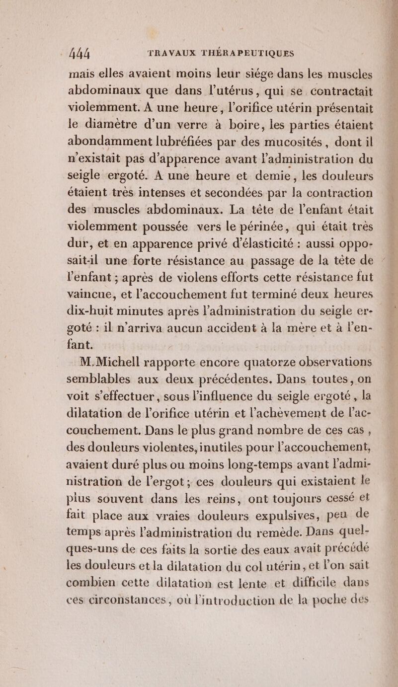 mais elles avaient moins leur siége dans les muscles abdominaux que dans l'utérus, qui se contractait violemment. À une heure, l’orifice utérin présentait le diamètre d’un verre à boire, les parties étaient abondamment lubréfiées par des mucosités, dont il n'existait pas d'apparence avant adionistiation du seigle ergoté. À une heure et demie, les douleurs étaient tres intenses et secondées par la contraction des muscles abdominaux. La tête de l'enfant était violemment poussée vers le périnée, qui était très dur, et en apparence privé d’élasticité : aussi oppo- sait-il une forte résistance au passage de la tête de l'enfant ; après de violens efforts cette résistance fut vaincue, et l'accouchement fut terminé deux heures dix-huit minutes après l'administration du seigle er- goté : il n’arriva aucun accident à la mère et à l’en- fant. M.Michell rapporte encore quatorze observations semblables aux deux précédentes. Dans toutes, on voit s’effectuer, sous l’influence du seigle ergoté, la dilatation de l’orifice utérin et l'achèvement de l’ac- couchement. Dans le plus grand nombre de ces cas, des douleurs violentes, inutiles pour l’accouchement, avaient duré plus ou moins long-temps avant l'admi- nistration de l’ergot ; ces douleurs qui existaient le plus souvent dans les reins, ont toujours cessé et fait place aux vraies douleurs expulsives, peu de temps après l'administration du remède. Dans quel- ques-uns de ces faits la sortie des eaux avait précédé les douleurs et la dilatation du col utérin, et l'on sait combien cette dilatation est lente et difficile dans ces circonstances, où l'introduction de la poche des