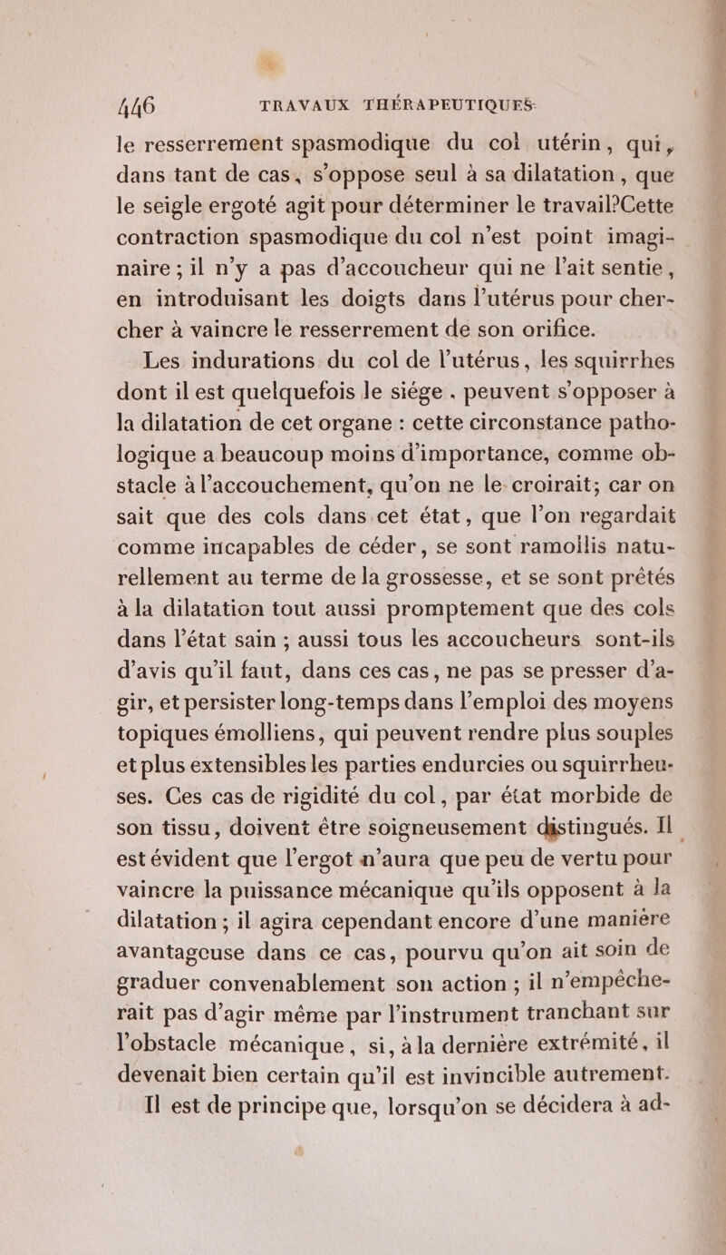 % 446 TRAVAUX THÉRAPEUTIQUES- le resserrement spasmodique du coi utérin, qui, dans tant de cas, s’oppose seul à sa dilatation , que le seigle ergoté agit pour déterminer le travail?Cette contraction spasmodique du col n'est point imagi- naire ; il n'y a pas d’accoucheur qui ne lait sentie, en introduisant les doigts dans l’utérus pour cher- cher à vaincre le resserrement de son orifice. Les indurations du col de l'utérus, les squirrhes dont il est quelquefois le siége . peuvent s'opposer à la dilatation de cet organe : cette circonstance patho- logique a beaucoup moins d'importance, comme ob- stacle à l'accouchement, qu’on ne le croirait; car on sait que des cols dans cet état, que l’on regardait comme incapables de céder, se sont ramoilis natu- rellement au terme de la grossesse, et se sont prêtés à la dilatation tout aussi promptement que des cols dans l’état sain ; aussi tous les accoucheurs sont-ils d'avis qu'il faut, dans ces cas, ne pas se presser d’a- gir, et persister long-temps dans l'emploi des moyens topiques émolliens, qui peuvent rendre plus souples et plus extensibles les parties endurcies ou squirrheu- ses. Ces cas de rigidité du col, par état morbide de son tissu, doivent être soigneusement distingués. Il est évident que l'ergot n’aura que peu de vertu pour vaincre la puissance mécanique qu’ils opposent à la dilatation ; il agira cependant encore d’une maniere avantagcuse dans ce cas, pourvu qu’on ait soin de graduer convenablement son action ; il n'empêche- rait pas d’agir même par l’instrument tranchant sur l'obstacle mécanique , si, à la dernière extrémité, il devenait bien certain qu'il est invincible autrement. Il est de principe que, lorsqu'on se décidera à ad-