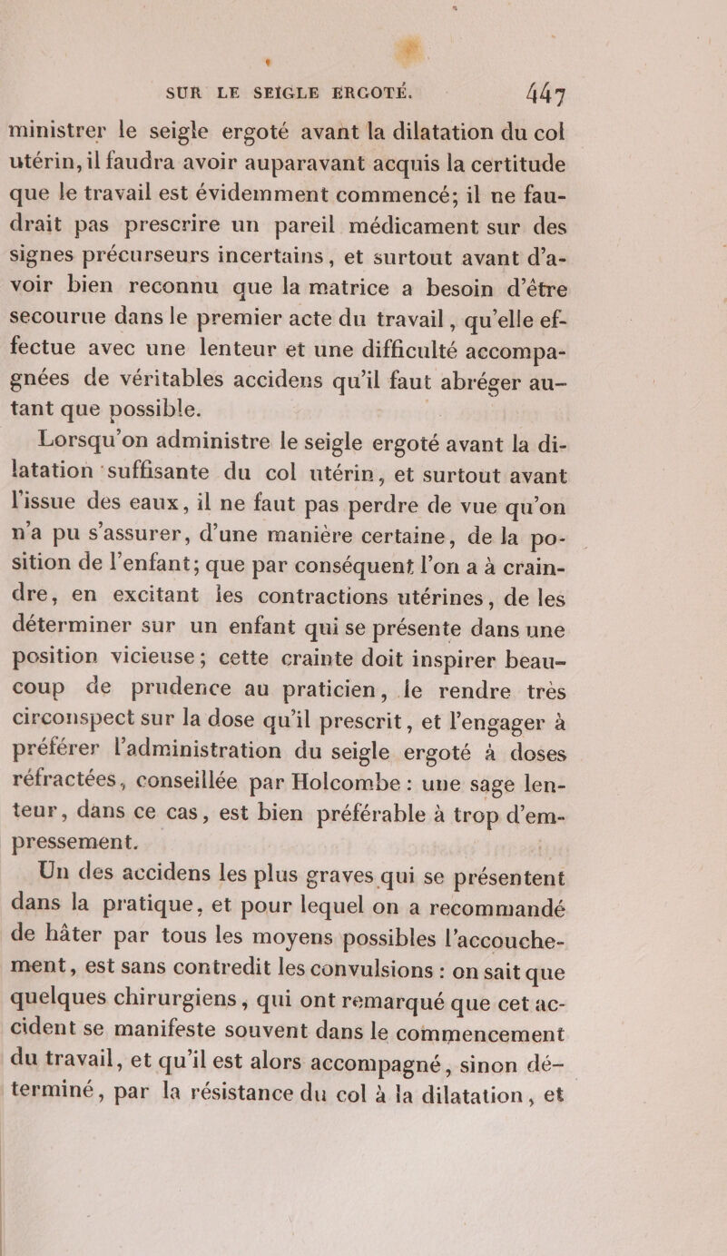 SUR LE SEIGLE ERGOTÉ. 447 ministrer le seigle ergoté avant la dilatation du col utérin, il faudra avoir auparavant acquis la certitude que le travail est évidemment commencé; il ne fau- drait pas prescrire un pareil médicament sur des signes précurseurs incertains, et surtout avant d’a- voir bien reconnu que la matrice a besoin d’être secourue dans le premier acte du travail, qu'elle ef- fectue avec une lenteur et une difficulté accompa- gnées de véritables accidens qu'il faut abréger au- Lorsqu'on administre le seigle ergoté avant la di- latation ‘suffisante du col utérin, et surtout avant l'issue des eaux, il ne faut pas perdre de vue qu’on n'a pu s'assurer, d’une manière certaine, de la po- sition de l'enfant; que par conséquent l’on a à crain- dre, en excitant les contractions utérines, de les déterminer sur un enfant qui se présente dans une position vicieuse; cette crainte doit inspirer beau- coup de prudence au praticien, le rendre très circonspect sur la dose qu’il prescrit, et l'engager à préférer l'administration du seigle ergoté à doses réfractées, conseillée par Holcombe : une sage len- teur, dans ce cas, est bien préférable à trop d’em- pressement. $ Un des accidens les plus graves qui se présentent dans la pratique, et pour lequel on a recommandé de hâter par tous les moyens possibles l’accouche- ment, est sans contredit les convulsions : on sait que quelques chirurgiens , qui ont remarqué que cet ac- cident se manifeste souvent dans le commencement du travail, et qu’il est alors accompagné, sinon dé-