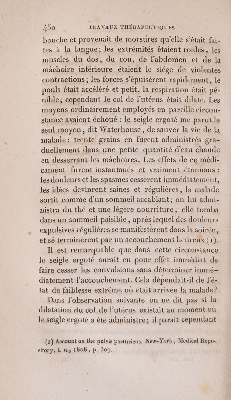 bouche et provenait de morsures qu'elle s’était fai- tes à la langue; les extrémités étaient roides , les muscles du dos, du cou, de l'abdomen et de la mâchoire inférieure étaient le siége de violentes contractions ; les forces s’épuisèrent ADI do ment, le pouls était accéléré et petit, la respiration était pé- nible; cependant le col de l'utérus était dilaté. Les moyens ordinairement employés en pareille circon- stance avaient échoué : le seigle ergoté me parut le seul moyen, dit Waterhouse, de sauver la vie de la malade: trente grains en furent administrés gra- duellement dans une petite quantité d’eau chaude en desserrant les mâchoires. Les effets de ce médi- cament furent instantanés et vraiment -étonnans : les douleurs et les spasmes cessèrent immédiatement, les idées devinrent saines et régulières, la malade sortit comme d’un sommeil accablant; on lui admi- nistra du thé et une légère nourriture; elle tomba dans un sommeil paisibie, après lequel des douleurs expulsives régulières se manifestèrent dans la soirée, et sé terminèrent par un accouchement heureux (1). Il est remarquable que dans cette circonstance le seigle ergoté aurait eu pour effet immédiat de faire cesser les convulsions sans déterminer immé- diatement l'accouchement. Cela dépendait-il de l’é- tat dé faiblesse extrême où était arrivée la malade? Dans l'observation suivante on ne dit pas si la dilatation du col de l'utérus existait au moment où le seigle ergoté a été administré; il paraît cependant (x) Account en the pulvis parturiens, New-York, Medical Repo- sitory, t, 179 1808, p. 309.