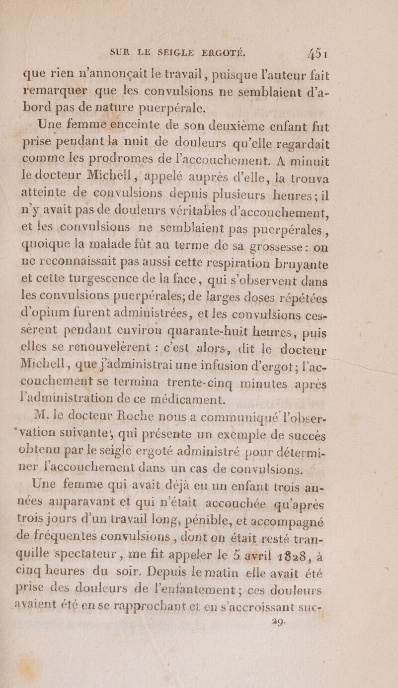 que rien n’annonçait le travail , puisque l’auteur fait remarquer que les hs ne semblaient d’a- bord pas de nature puerpérale. Une femme enceinte de son deuxième enfant fut prise pendant la nuit de douleurs qu’elle regardait comme les prodromes de l'accouchement. À minuit le docteur Micheil ,' Apps aupres d'elle, la trouva atteinte de convulsions depuis plusieurs! heures ; il n’y avait pas de douleurs véritables d’ accouchement, et les convulsions ne semblaient pas puerpérales, quoique la malade füt au terme de sa grossesse : on ne reconnaissait pas aussi cette respiration bruyante et cette turgescence de la face, qui s’observent dans les convulsions puerpérales; de larges doses répétées d'opium {furent administrées, et les convulsions ces- sérent pendant environ quarante-huit heures. puis elles se renouvelèrent : c’est alors, dit le Fe Michell, que: ’administrai une infusion d’ergot; l'ac- rh se termina trente- cinq minutes apres l'administration de ce médicament. | M. le docteur Roche nous à communiqué lobser- vatio: n suivante! qui présente un exemple de succès obtenu par le seigle ergoté administré pour détermi- ner l'accouchement dans un cas de convulsions. Une femme qui avait ÉPA eu un enfant trois an- nées auparavant etquin était accouchée qu'après trois jours d’un travail long, pénible, et accompagné de fréquentes tr dont on était resté tran- quille spectateur , me fit appeler le 5 avril 1828, à cinq heures du soir. Depuis lematin elle avait été prise des douleurs de l’enfantement ; ces douleurs avaient été en se rapprochant et en s’accroissant suc- 239. #