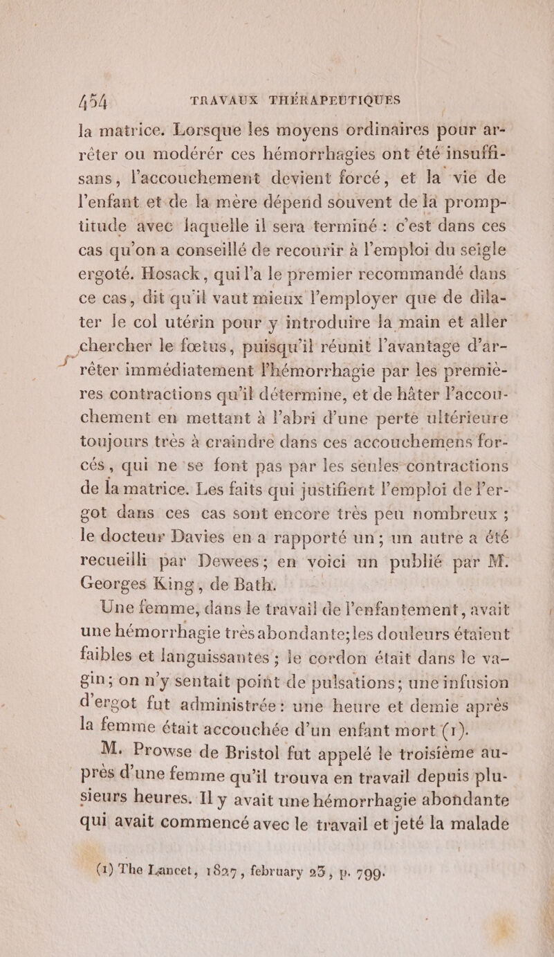 la matrice. Lorsque les moyens ordinaires pour ar- réter ou modérér ces hémorrhagies ont été insuffi- sans, l'accouchement devient forcé, et la vie de l'enfant et.de là mère dépend souvent de Ià promp- titude avec laquelle il sera terminé : c'est dans ces cas qu’on a conseillé de recourir à l'emploi du seigle ergoté. Hosack, qui l’a le premier recommandé dans ce cas, dit qu'il vaut mieux l’employer que de dila- ter le col utérin pour y introduire la main ét aller _ chercher le fœtus, puisqu'il réunit l'avantage d’ar- 7 rêter immédiatement Phémorrhagie par les premie- res contractions qu'il détermine, et de häter laccou- chement en mettant à l'abri d’une perte ultérieure toujours très à craindre dans ces accouchemens for- cés, qui ne se font pas par les seules contractions de la matrice. Les faits qui justifient l'emploi de Fer- got dans ces cas sont encore très peu nombreux ; le docteur Davies en à rapporté un; un autre à été recueilli par Dewees; en voici un publié par M. Georges King, de Bath: | Une femme, dans le travail de l’enfantement, avait une hémorrhagie trèsabondante;les douleurs étaient faibles et languissantés ; le cordon était dans le va- gin; on n’y sentait point de pulsations ; une infusion d'ersot fut administrée: une heure et demie après la femme était acconchée d’un enfant mort oo M. Prowse de Bristol fut appelé le troisième au- pres d’une femme qu’il trouva en travail depuis plu- sieurs heures. I] y avait une hémorrhagie abondante qui avait commencé avec le travail et jeté la malade (1) The Lancet, 1899, february 93, p. 500. PE