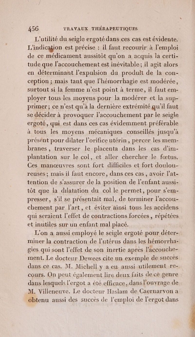 L'utilité du seigle ergoté dans ces cas est évidente. L ‘indication est précise : il faut recourir à l'emploi de ce médicament aussitôt qu'on a acquis la certi- tude que l'accouchement est inévitable; il agit alors en déterminant l'expulsion du produit de la con- ception ; mais tant que l'hémorrhagie est modérée, surtout si la femme n’est point à terme, il faut em- ployer tous les moyens pour la modérer et la sup- primer; ce n’est qu'à la dernière extrémité qu'il faut se décider à provoquer l’accouchement par le seigle ergoté, qui est dans ces cas évidemment préférable a tous les moyens mécaniques conseillés jusqu’à présent pour dilater l'orifice utérin , percer les mem- branes , traverser le placenta dans les cas d’im- plantation sur le col, et aller chercher le fœtus. Ces manœuvres sont fort difficiles et fort doulou- reuses ; mais il faut encore, dans ces cas, avoir l’at- tention de s'assurer de la position de l'enfant aussi- tôt que la dilatation du col le permet, pour s’em- presser, s’il se présentait mal, de terminer l’accou- chement par l’art, et éviter ainsi tous les accidens qui seraient l'effet de contractions forcées , répétées et inutiles sur un enfant mal placé. L’on a aussi employé le seigle ergoté pour déter- miner la contraction de l'utérus dans les hémorrha- gies qui sont l'effet de son inertie après l’accouche- ment. Le docteur Dewees cite un exemple de succès dans cé cas. M. Michell y a eu aussi utilement re- cours. On peut également lire deux faits dece genre dans lesquels l'ergot a été efficace, dans l'ouvrage de M. Villeneuve. Le docteur Haslam de Caernarvon a obtenu aussi des succès de l'emploi de l’ergot dans