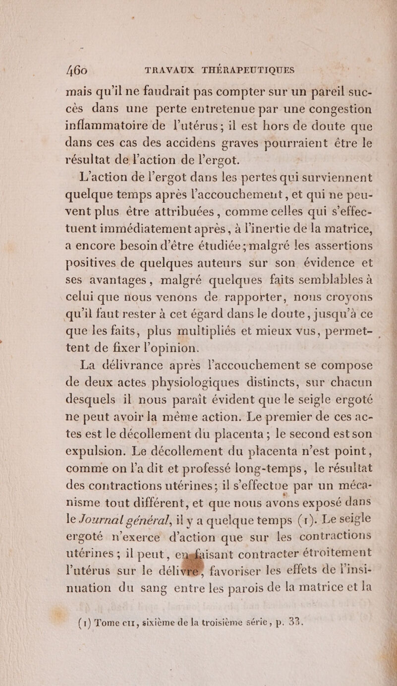 mais qu'il ne faudrait pas compter sur un pareil suc- cèés dans une perte entretenue par une congestion inflammatoire de l'utérus; il est hors de doute que dans ces cas des accidens graves pourraient être le résultat de l'action de lergot. L'action de l’ergot dans les pertes qui surviennent quelque temps après l’accouchemeut , et qui ne peu- vent plus être attribuées, comme celles qui s’effec- tuent immédiatement après, à l'inertie de la matrice, a encore besoin d’être étudiée malgré les assertions positives de quelques auteurs sur son évidence et ses avantages, malgré quelques faits semblables à celui que nous venons de rapporter, nous croyons qu'il faut rester à cet égard dans le doute, jusqu’à ce tent de fixer l’opinion. La délivrance après laccouchement se compose de deux actes physiologiques distincts, sur chacun desquels il nous parait évident que le seigle ergoté ne peut avoir la même action. Le premier de ces ac- tes est le décollement du placenta; le second estson expulsion. Le décollement du placenta n’est point, comme on l'a dit et professé long-temps, le résultat des contractions utérines; il s'effectue par un méca- nisme tout différent, et que nous avons exposé dans le Journal général, À y a quelque temps (r). Le seigle ergoté n'exerce d'action que sur les contractions utérines ; il peut, eugfaisant contracter étroitement l'utérus sur le délivré, favoriser les effets de linsi- nuation du sang entre les parois de la matrice et la