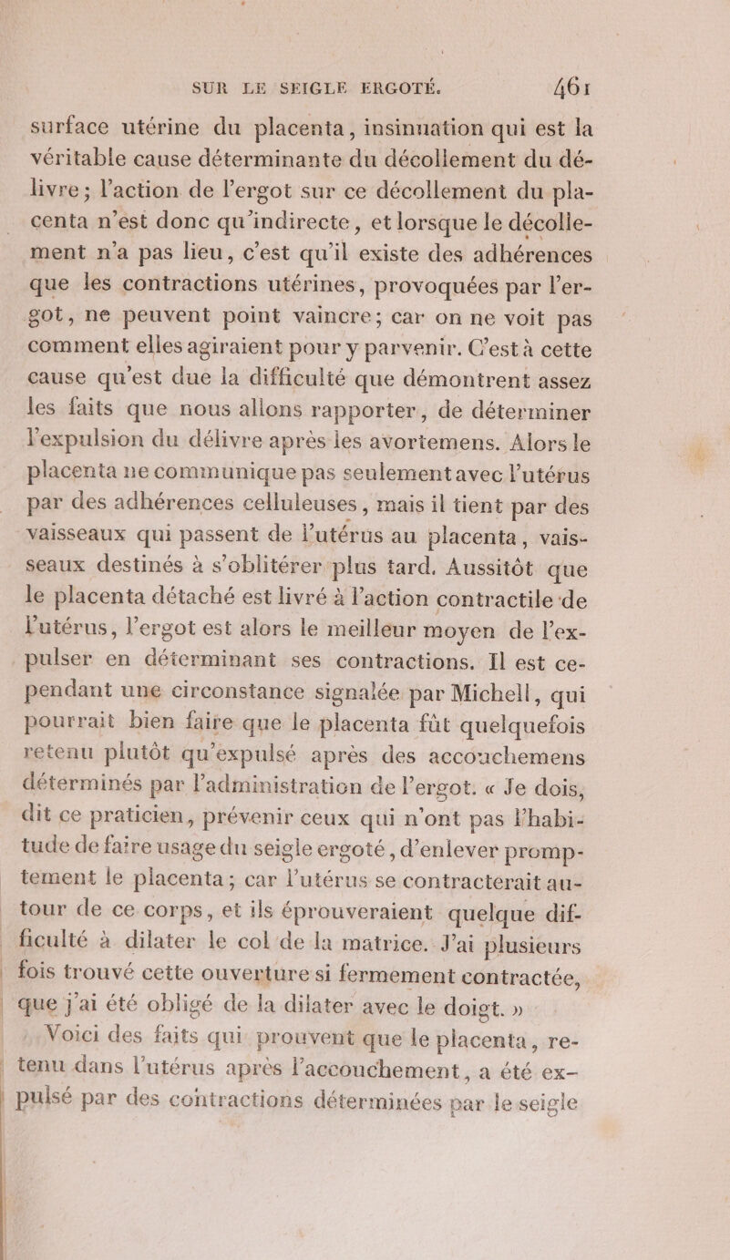 surface utérine du placenta, insinuation qui est la véritable cause déterminante du décollement du dé- livre ; l’action de l’ergot sur ce décollement du pla- centa n’est donc qu'indirecte, et lorsque le décolle- ment n’a pas lieu, c’est qu'il existe des adhérences que les contractions utérines, provoquées par l'er- comment elles agiraient pour y parvenir. C’est à cette cause qu'est due la difficulté que démontrent assez les faits que nous allons rapporter, de déterminer l'expulsion du délivre après Îles avortemens. Alors le placenta ne communique pas seulementavec l'utérus par des adhérences celluleuses, mais il tient par des vaisseaux qui passent de l'utérus au placenta, vais- seaux destinés à s'oblitérer plus tard, Aussitôt que le placenta détaché est livré à l’action contractile de l'utérus, l’ergot est alors le meilleur moyen de l’ex- pulser en déterminant ses contractions. Il est ce- pendant une circonstance signalée par Michell, qui pourrait bien faire que le placenta füt quelquefois retenu plutôt qu’expulsé après des accoachemens déterminés par l'administration de l'ergot. « Je dois, dit ce praticien, prévenir ceux qui n'ont pas lhabi- tude de faire usage du seigle ergoté, d’enlever promp- tement le placenta; car l'utérus se contracterait au- tour de ce corps, et ils éprouveraient quelque dif- ficulté à dilater le col de la matrice. J'ai plusieurs fois trouvé cette ouverture si fermement contractée, que j'ai été obligé de la dilater avec le doigt. » Voici des faits qui: prouvent que le placenta, re- tenu dans l'utérus après accouchement, a été ex-