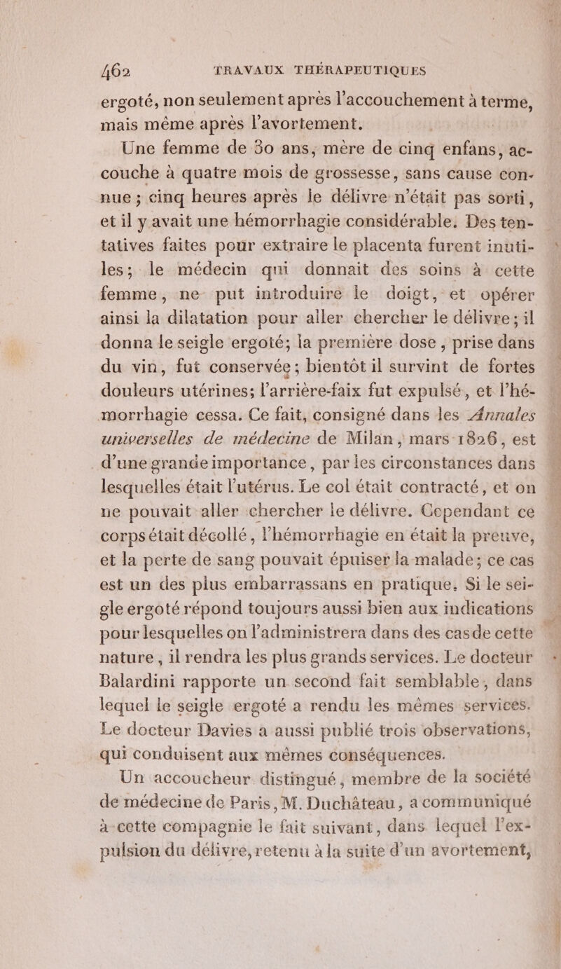 ergoté, non seulement après l'accouchement à terme, mais même après l'avortement. Une femme de 30 ans, mère de cinq enfans, ac- couche à quatre mois de grossesse, sans cause con- nue ; cinq heures après le délivre n’était pas sorti, et il yavait une hémorrhagie considérable. Des ten- tatives faites pour extraire le placenta furent inuti- les; le médecin qui donnait des soins à cette femme, ne put introduire le doigt, et opérer ainsi la dilatation pour aller chercher le délivre ; il donna le seigle ergoté; la première dose , prise dans du vin, fut conservée; bientôt il survint de fortes douleurs utérines; l’arrière-faix fut expulsé, et l’hé- morrhagie cessa. Ce fait, consigné dans les Annales universelles de médecine de Milan, mars 1826, est d’une grande importance, par Îes circonstances dans lesquelles était l'utérus. Le col était contracté, et on ne pouvait aller chercher le délivre. Cependant ce corps était décollé, lhémorrhagie en était la preuve, et la perte de sang pouvait épuiser la malade; ce cas est un des plus embarrassans en pratique. Si le sei- gle ergoté répond toujours aussi bien aux indications pour lesquelles on l’administrera dans des casde cette nature , il rendra les plus grands services. Le docteur Balardini rapporte un second fait semblable, dans lequel le seigle ergoté a rendu les mêmes services. Le docteur Davies a aussi publié trois observations, qui conduisent aux mêmes conséquences. Un accoucheur distingué, membre de la société de médecine de Paris, M. Duchâteau, a communiqué à-cette compagnie le fait suivant, dans lequel l'ex- pulsion du délivre, retenu à la suite d'un avortement, ie Le Cet UE Eh a d-ne ct à