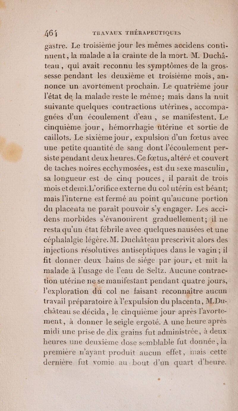 gastre. Le troisième jour les mêmes accidens conti- nuent, la malade a ja crainte de la mort. M. Duchi- teau, qui avait reconnu les symptômes de la gros- sesse pendant les deuxième et troisième mois, an- nonce un avortement prochain. Le quatrième jour l'état de la malade reste le même; mais dans la nuit suivante quelques contractions utérines, accompa- gnées d’un écoulement d'eau , se manifestent. Le cinquième jour, hémorrhagie uüutérine et sortie de caillots. Le sixième jour, expulsion d’un fœtus avec une petite quantité de sang dont Pécoulement per- siste pendant deux heures. Ce fœtus, altéré et couvert de taches noires ecchymosées, est du sexe masculin, sa longueur est de cinq pouces, il parait de trois mois et demi.L’orifice externe du col utérin est béant; mais l’interne est fermé au point qu'aucune portion du placenta ne parait pouvoir s'y engager. Les acci- dens morbides s’évanouirent graduellement; il ne resta qu'un état fébrile avec quelques nausées et une céphalalgie légère. M. Duchâteau prescrivit alors des injections résolutives antiseptiques dans le vagin: il fit donner deux bains de siége par jour, et mit la malade à l'usage de l’eau de Seliz. Aucune contrac- tion utérine ne se mauifestant pendant quatre jours, l'exploration du col ne faisant reconnaitre aucun travail préparatoire à l'expulsion du placenta, M.Du- château se décida, le cinquième jour après l'avorte- ment, à donner le seigle ergoté. À une heure après midi une prise de dix grains fut administrée, à deux heures une deuxième dose semblable fut donnée, la première n'ayant produit aucun effet, mais cette dernière fut vomie. au. bout d’un quart d'heure.