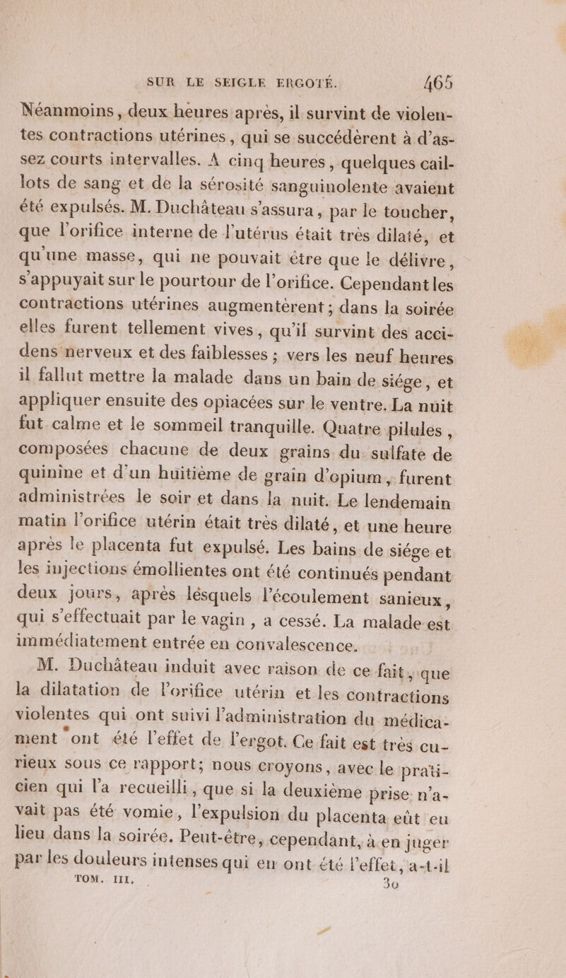 Néanmoins, deux heures après, il survint de violen- tes contractions utérines , qui se succédèrent à d’as- sez courts intervalles. À cinq heures , quelques cail- lots de sang et de la sérosité sanguinolente avaient été expulsés. M. Duchâteau s’assura , par le toucher, que l'orifice interne de l'utérus était très dilaté, et qu'une masse, qui ne pouvait étre que le délivre, s'appuyait sur le pourtour de l’orifice. Cependantles contractions utérines augmentérent ; dans la soirée elles furent tellement vives, qu’il survint des acci- dens nerveux et des faiblesses ; vers les neuf heures il fallut mettre la malade dans un bain de siége, et appliquer ensuite des opiacées sur le ventre. La nuit fut calme et le sommeil tranquille. Quatre pilules , composées chacune de deux grains du. sulfate de quinine et d'un huitième de grain d’epium , furent administrées le soir et dans la nuit. Le lendemain matin l'orifice utérin était très dilaté, et une heure apres le placenta fut expulsé. Les bains de siége et les injections émollientes ont été continués pendant deux jours, après lésquels l'écoulement sanieux, qui s'effectuait par le vagin , a cessé. La malade. est immédiatement entrée en convalescence. M. Duchäteau induit avec raison de ce fait, que la dilatation de Porifice utérin et les contractions violentes qui ont suivi administration du médica - ment ont été l'effet de l'ergot. Ce fait est très cu- rieux SOUS Ce rapport; nous croyons, avec le prati- cien qui l’a recueilli, que si la deuxième prise: n’a- vait pas été vomie, l'expulsion du placenta eût eu lieu dans la soirée, Peut-être, Cependant, à en juger par les douleurs intenses qui er ont été l'effet, a-t-il TOM. III, | 30