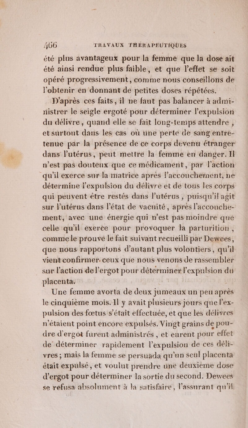 “té plus avantageux pour la femme que la dose ait été ainsi rendue plus faible, et que l'effet se soit opéré progressivement, comme nous conseillons de l'obtenir en donnant de petites doses répétées. D'après ces faits, il ne faut pas balancer à admi- nistrer le seigle érgoté pour déterminer lPexpulsion du délivre, quand elle se fait long-temps attendre, etsurtout dans les cas où üne perte de sang entre- tenue par la présence de ce corps devenu étranger dans l'utérus, peut mettre Ja femme en danger. Il n’est pas douteux que ce médicament, par l'action qu'il exerce sur la matrice après l'accouchement, ne détermine l'expulsion du délivre et de tous les corps qui peuvent être restés dans lPutérus , puisqu'il agit sur l'utérus dans l'état de vacuité, apres l'accouche- ment, avec une énergie qui n’est pas moindre qué celle qu'il exerce pour provoquer la parturition, comme le prouve le fait suivant recueilli bar Dewees, que nous rapportons d'autant plus volontiers, qu'il vient confirmer. ceux que nous venons de rassembler sur l'action de l’ergot pour détérminer l'expulsion du placenta. Une femme avorta de deux jumeaux un peu après le cinquième mois. Il y avait plusieurs jours que lex- pulsion des fœtus s'était effectuée, et que les délivres n'étaient point encore expulsés. Vingt grains de pou- dre d’ergot furent administrés , et eurent pour effet de déterminer rapidement l'expulsion de ces déh- vres ; mais la femme se persuada qu’un seul placenta était expulsé, et voulut prendre une deuxième dose d’ergot pour déterminer la sortie du second. Dewvees se refusa absolument à la satisfaire, l'assurant qu'il