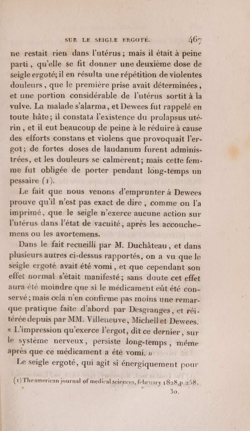 ne restait rien dans l'utérus ; mais il était à peine parti, qu'elle se fit donner une deuxième dose de seigle ergoté; il en résulta une répétition de violentes douleurs , que le première prise avait déterminées , | et une portion considérable de l'utérus sortit à la vulve, La malade s'alarma, et Dewees fut rappelé en toute hâte; il constata l'existence du prolapsus uté- rin , et il eut beaucoup de peine à le réduire à cause _des efforts constans et violens que provoquait l’er- got; de fortes doses de laudanum furent adminis- trées, et les douleurs se calmèrent; mais cette fem- me fut obligée de porter pendant long-temps un pessaire (1). | Le fait que nous venons d'emprunter à Dewees prouve qu'il n’est pas exact de dire, comme on l’a imprimé, que le seigle n’exerce aucune action sur l'utérus dans l’état de vacuité, après les accouche- mens ou les avortemens. | Dans le fait recueilli par M. Duchâteau , et dans plusieurs autres ci-dessus rapportés, on a vu que le seigle ergoté avait été vomi , et que cependant son effet normal s'était manifesté; sans deute cet effet aura été moindre que si le médicament eût été con- servé ; mais cela n'en confirme pas moins une remar- que pratique faite d’abord par Desgranges , et réi- térée depuis par MM. Villeneuve, Michellet Dewees. « L’impression qu'exerce l’ergot, dit ce dernier , Sur le système nerveux, persiste long-temps, même après que ce médicament a été vomi. » | Le seigle ergoté, qui agit si énergiquement pour (1) Theamerican journal of medical sciences, february 1828,p.258. e Le 30,