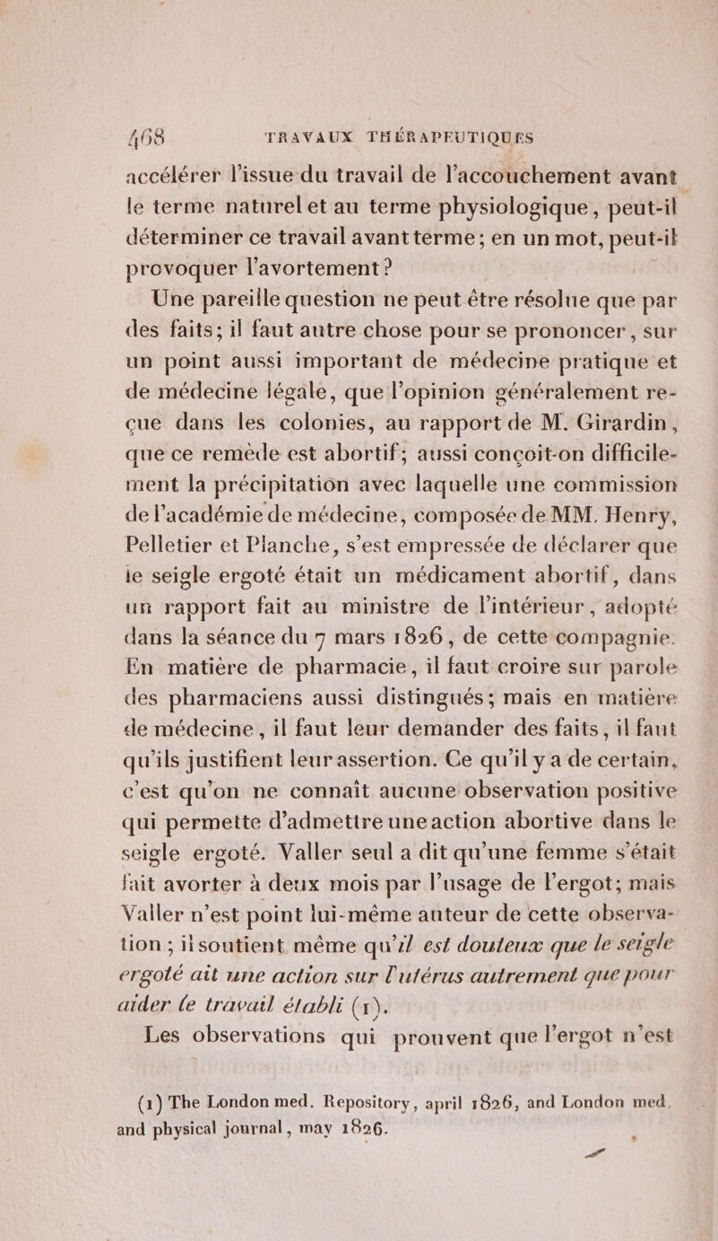 accélérer l'issue du travail de l’accouchement avant le terme naturel et au terme physiologique, peut-il déterminer ce travail avantterme; en un mot, peut-il provoquer l'avortement ? Une pareille question ne peut être résolue que par des faits; il faut autre chose pour se prononcer , sur un point aussi important de médecine pratique et de médecine légale, que l'opinion généralement re- çue dans les colonies, au rapport de M. Girardin, que ce reméde est abortif; aussi conçoit-on difficile- ment la précipitation avec laquelle une commission de l’académie de médecine, composée de MM. Henry, Pelletier et Planche, s’est empressée de déclarer que ie seigle ergoté était un médicament abortif, dans un rapport fait au ministre de l'intérieur, adopté dans la séance du 7 mars 1826, de cette compagnie. En matière de pharmacie, il faut croire sur parole des pharmaciens aussi distingués; mais en matière de médecine, il faut leur demander des faits, il faut qu'ils justifient leur assertion. Ce qu'il y a de certain, c'est qu'on ne connaît aucune observation positive qui permette d'admettre une action abortive dans le seigle ergoté. Valler seul a dit qu'une femme s'était fait avorter à deux mois par l’usage de Fergot; mais Valler n’est point lui-même auteur de cette observa- tion ; iisoutient même qu’ est douteux que le seigle ergoté ait une action sur l'utérus autrement que pour aider le travail établi (x). Les observations qui prouvent que l'ergot n’est (1) The London med. Repository, april 1826, and London med, and physical journal, may 1926.