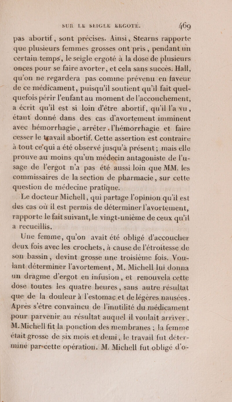 pas abortif, sont précises. Ainsi, Stearns rapporte que plusieurs femmes grosses ont pris, pendant un certain temps, le seigle ergoté à la dose de plusieurs ‘onces pour se faire avorter, et cela sans succès. Hall, qu'on ne regardera pas comme prévenu en faveur de ce médicament, puisqu'il soutient qu’il fait quel- quefois périr l'enfant au moment de l'accouchement, a écrit qu'il est si loin d’être abortif, qu'il l’a vu, étant donné dans des cas d’avortement imminent avec hémorrhagie , arrêter . l’ hémorrhagie et faire cesser le wavail abortif. Cette assertion est contraire à tout ce’ qui a été observé jusqu’à présent; mais elle prouve au moins qu'un médecin antagoniste de l’u- sage de l’ergot n'a pas été aussi loin que MM. les commissaires de la section de pharmacie, sur cette question de médecine pratique. Le docteur Michell, qui partage l'opinion quil est des cas où il est permis de déterminer l'avortement, rapporte le fait suivant, le vingt-unième de ceux qu'il a recueillis. | Une femme, qu’on avait été obligé d’accoucher deux fois avec les crochets, à cause de l’étroitesse de son bassin, devint grosse une troisième fois. Vou- lant déterminer l'avortement, M. Michell lui donna un dragme diergos en infusion, et renouvela cette dose toutes ies quatre heures, sans autre résultat que de la douleur à l'estomac et de légères nausées . Apres s'être convaincu de l’inutilité du médicament Pour parvenir au résultat auquel il voulait arriver. M.Michell fit la ponction des membranes ; la femme était grosse de six mois et demi, le travail fut déter- miné parscette opération. M. Michell fut obligé d’o-