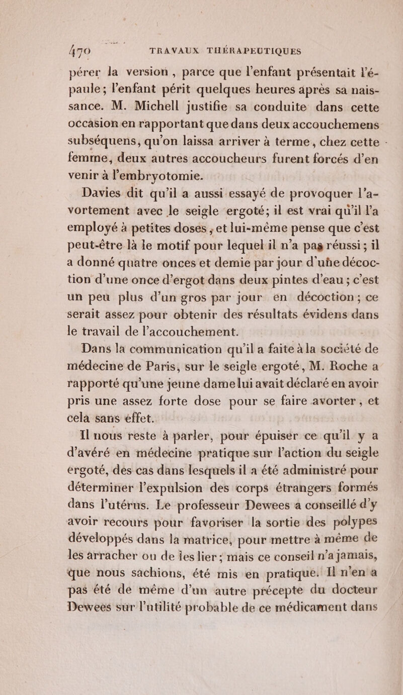 pérer la version, parce que l'enfant présentait l'é- paule ; l'enfant périt quelques heures après sa nais- sance. M. Michell justifie sa conduite dans cette occasion en rapportant que dans deux accouchemens subséquens, qu’on laissa arriver à terme, chez cette : femme, deux autres accoucheurs furent forcés d’en venir à l’'embryotomie. Davies dit qu’il a aussi essayé de provoquer l’a- vortement avec le seigle ergoté; il est vrai qu'il l’a employé à petites doses ; et lui-même pense que c’est peut-être là ie motif pour lequelil n’a pag réussi; il a donné quatre onces et demie par jour d'uñe décoc- tion d’une once d’ergot dans deux pintes d’eau ; c’est un peu plus d’un gros par jour en décoction; ce serait assez pour obtenir des résultats évidens dans le travail de accouchement. Dans la communication qu'il a faite à la société de médecine de Paris, sur le seigle ergoté, M. Roche a rapporté qu'une jeune dame lui avait déclaré en avoir pris une assez forte dose pour se faire avorter , et cela sans effet. Il nous reste à parler, pour épuiser ce qu'il y a d’avéré en médecine pratique sur l’action du seigle ergoté, des cas dans lesquels il a été administré pour déterminer l'expulsion des corps étrangers formés dans l’utérus. Le professeur Dewees a conseillé d'y avoir recours pour favoriser la sortie des polypes développés dans la matrice, pour mettre à même de les arracher ou de ies lier ; maïs ce conseil n’a jamais, que nous sachions, été mis en pratique: Il n’en a pas été dé même d’un autre précepte du docteur Dewees sur l'atilité probable de ce médicament dans