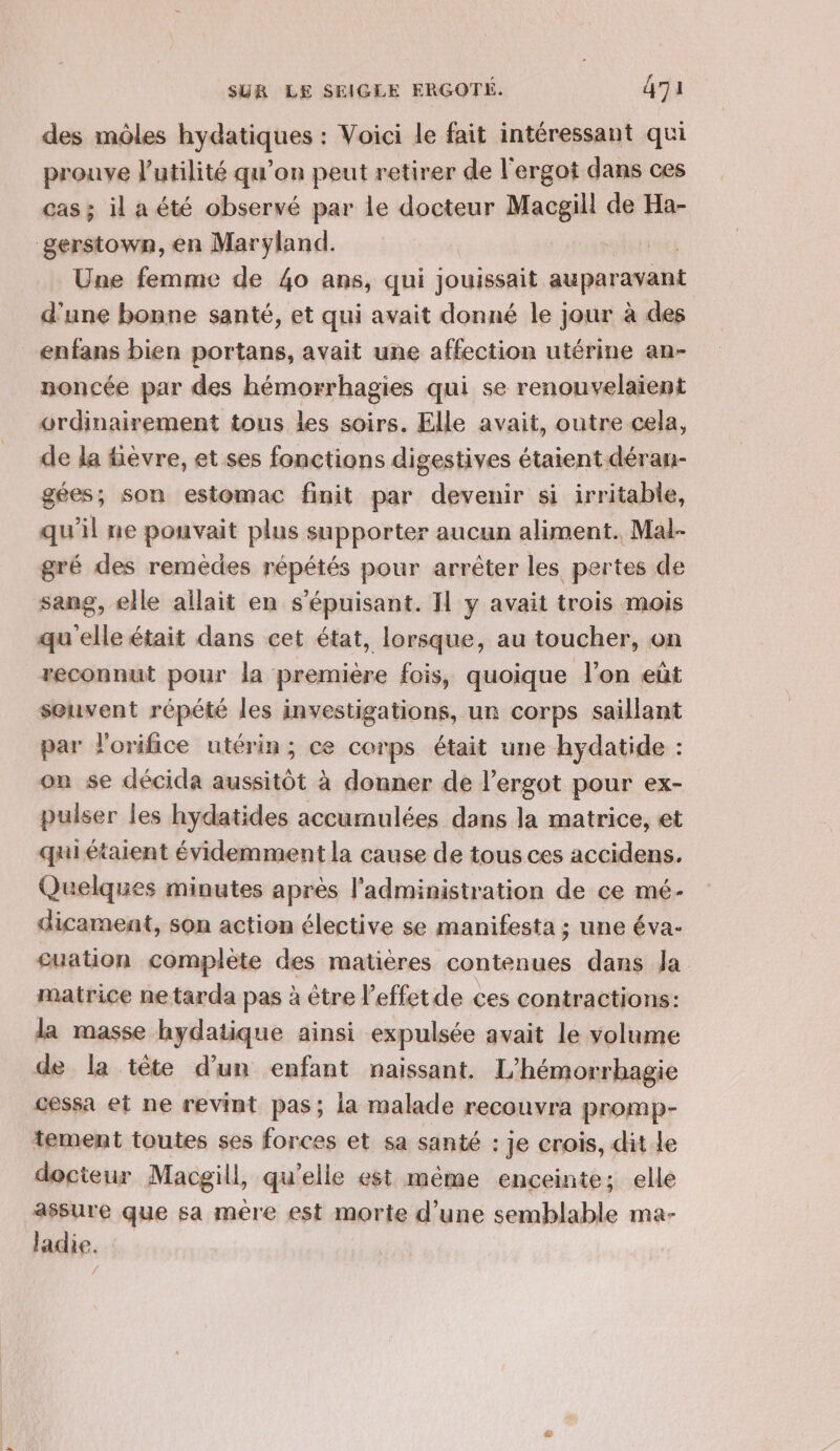 des môles hydatiques : Voici le fait intéressant qui prouve l'utilité qu’on peut retirer de l'ergot dans ces cas ; il a été observé par le docteur Macgill de Ha- gerstown, en Maryland. | | | Une femme de 40 ans, qui jouissait auparavant d'une bonne santé, et qui avait donné le jour à des enfans bien portans, avait une affection utérine an- noncée par des hémorrhagies qui se renouvelaient ordinairement tous les soirs, Elle avait, outre cela, de la fièvre, et ses fonctions digestives étaient déran- gées; son estomac finit par devenir si irritable, qu'il ne pouvait plus supporter aucun aliment. Mal- gré des remèdes répétés pour arrêter les pertes de sang, elle allait en s’épuisant. Il y avait trois mois qu elle était dans cet état, lorsque, au toucher, on reconnut pour la premiére fois, quoique l’on eût souvent répété les investigations, un corps saillant par l'orifice utérin; ce corps était une hydatide : on se décida aussitôt à donner de l’ergot pour ex- pulser les hydatides accumulées dans la matrice, et quiétaient évidemment la cause de tous ces accidens. Quelques minutes après l'administration de ce mé- dicament, son action élective se manifesta ; une éva- cuation complète des matières contenues dans Ja matrice ne tarda pas à être l’effetde ces contractions: la masse hydatique ainsi expulsée avait le volume de la tête d’un enfant naissant. L’hémorrhagie cessa et ne revint pas; la malade recouvra promp- tement toutes ses forces et sa santé : je crois, dit Le docteur Macgill, qu'elle est même enceinte; elle assure que sa mére est morie d’une semblable ma- ladie.