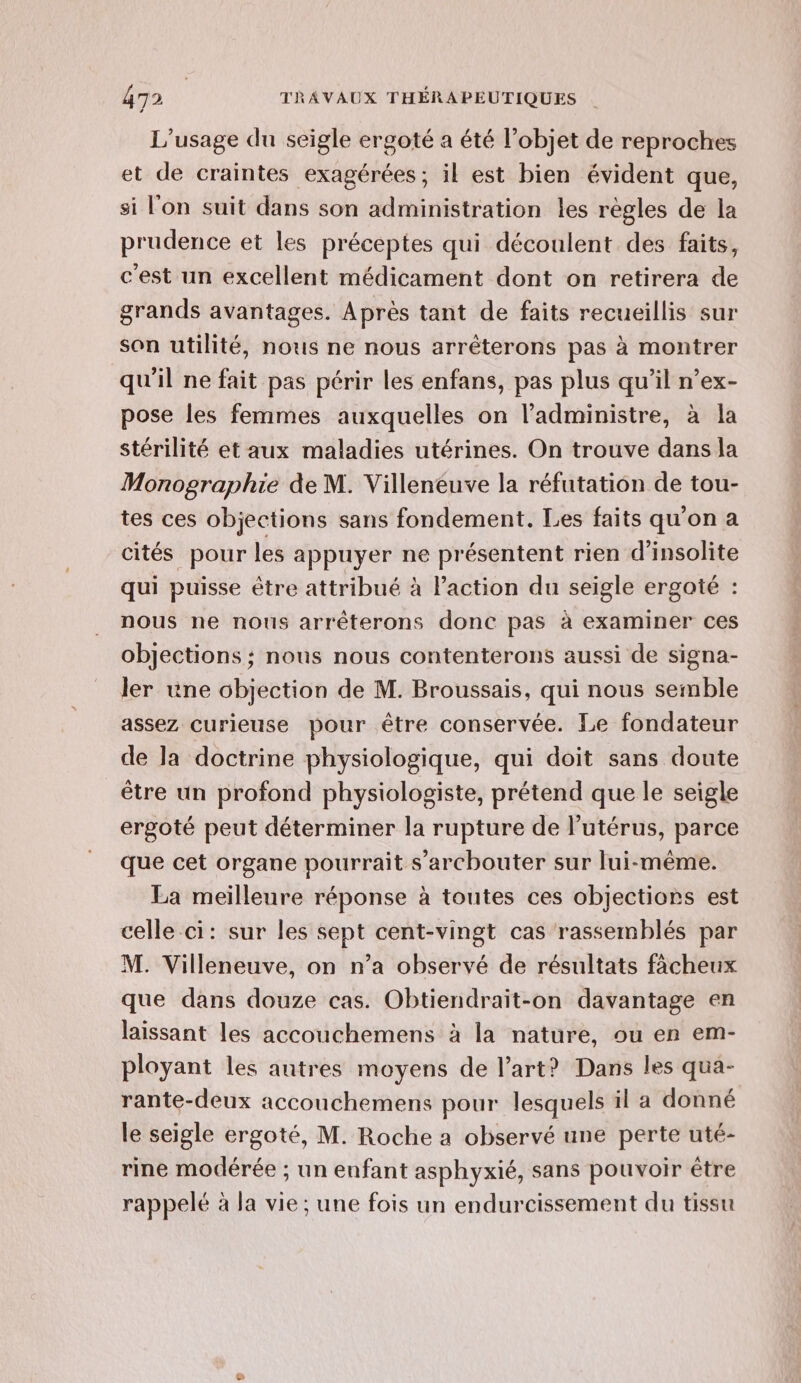 L'usage du seigle ergoté a été l’objet de reproches et de craintes exagérées; il est bien évident que, si l'on suit dans son administration les règles de la prudence et les préceptes qui découlent des faits, c'est un excellent médicament dont on retirera de grands avantages. Après tant de faits recueillis sur son utilité, nous ne nous arrêterons pas à montrer qu'il ne fait pas périr les enfans, pas plus qu’il n’ex- pose les femmes auxquelles on ladministre, à la stérilité et aux maladies utérines. On trouve dans la Monographie de M. Villeneuve la réfutation de tou- tes ces objections sans fondement. Les faits qu'on a cités pour les appuyer ne présentent rien d’insolite qui puisse être attribué à laction du seigle ergoté : nous ne nous arrêterons donc pas à examiner ces objections ; nous nous contenterons aussi de signa- ler une objection de M. Broussais, qui nous semble assez curieuse pour être conservée. Le fondateur de la doctrine physiologique, qui doit sans doute être un profond physiologiste, prétend que le seigle ergoté peut déterminer la rupture de l'utérus, parce que cet organe pourrait s’archouter sur lui-même. La meilleure réponse à toutes ces objections est celle ci: sur les sept cent-vingt cas rassemblés par M. Villeneuve, on n’a observé de résultats fâcheux que dans douze cas. Obtiendraït-on davantage en laissant les accouchemens à la nature, ou en em- ployant les autres moyens de l’art? Dans les qua- rante-deux accouchemens pour lesquels il a donné le seigle ergoté, M. Roche a observé une perte uté- rine modérée ; un enfant asphyxié, sans pouvoir être rappelé à la vie; une fois un endurcissement du tissu