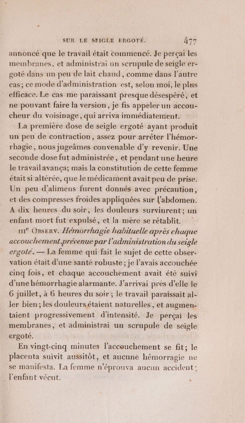 annoncé que le travail était commencé. Je perçai Les membranes, et administrai un scrupule de seigle er- goté dans un peu de lait chaud, comme dans l’autre cas; ce mode d'administration est, selon moi, le plus efficace. Le cas me paraissant presque désespéré, et ne pouvant faire la version, je fis appeler un accou- cheur du voisinage, qui arriva immédiatement. La première dose de seigle ergoté ayant produit un peu de contraction, assez pour arrêter l’hémor- rhagie, nous jugeâmes convenable d'y revenir. Une seconde dose fut administrée, et pendant une heure le travailavanca; mais la constitution de cette femme était si altérée, que le médicament avait peu de prise. Un peu d'alimens furent donnés avec précaution, et des compresses froides appliquées sur l'abdomen. A dix heures .du soir, les douleurs survinrent: un enfant mort fut expulsé, et la mère se rétablit. ui* Orsenv. Hémorrhagie habituelle après chaque accouchement,prévenue par l'administration du seigle ergoté.— La femme qui fait le sujet de cette obser- vation était d’ane santé robuste; je l'avais accouchée cinq fois, et chaque accouchement avait été suivi d’une hémorrhagie alarmante. J’arrivai près d’elle le 6 juillet, à 6 heures du soir ; le travail paraissait al- ler bien ; les douleursétaient naturelles, et augmen- taient progressivement d'intensité. Je percçai les membranes, et administrai un scrupule de seigle ergoté. En vingt-cinq minutes Po hotent se fit; le placenta suivit aussitôt, et aucune hémor ‘ragie ne se manifesta. La femme n’éprouva aucun accident: l'enfant vécut.