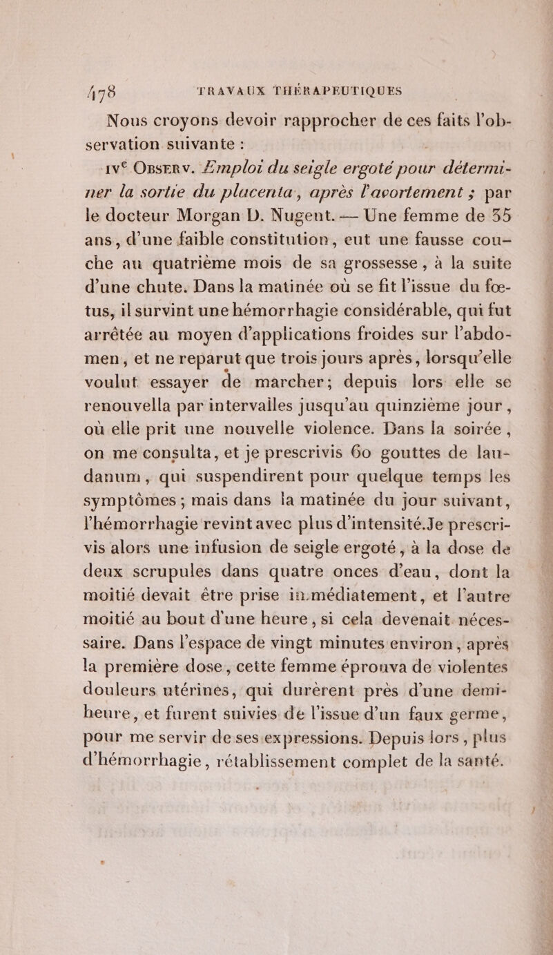 17 Nous croyons devoir rapprocher de ces faits l’ob- servation suivante : Av Osserv. Æmploi du seigle ergoté pour détermi- ner la sortie du placenta, après l'avortement ; par le docteur Morgan D. Nugent.— Une femme de 35 ans, d’une faible constitution, eut une fausse cou- che au quatrième mois de sa grossesse , à la suite d’une chute. Dans la matinée ou se fit l'issue du fcœ- tus, il survint une hémorrhagie considérable, qui fut arrêtée au moyen d'applications froides sur l’abdo- men, et ne reparut que trois Jours après, lorsqu'elle voulut essayer de marcher; depuis lors elle se renouvella par intervailes jusqu'au quinzième jour , où elle prit une nouvelle violence. Dans la soirée, on me consulta, et je prescrivis 60 gouttes de lau- danum, qui suspendirent pour quelque temps les symptômes ; mais dans ia matinée du jour suivant, l’hémorrhagie revintavec plus d’intensité.Je prescri- vis alors une infusion de seigle ergoté , à la dose de deux scrupules dans quatre onces d’eau, dont la moitié devait être prise in.médiatement, et l’autre moitié au bout d'une heure, si cela devenait néces- saire. Dans l'espace de vingt minutes environ, après la première dose, cette femme épronva de violentes douleurs utérines, qui durèrent près d’une demi- heure, et furent suivies de l'issue d’un faux germe, pour me servir de ses expressions. Depuis lors , plus d'hémorrhagie, rétablissement complet de la santé.