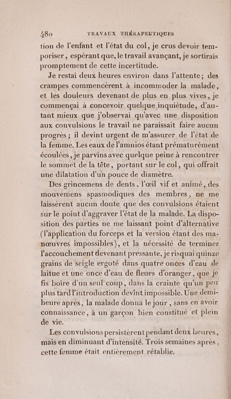 tion de l'enfant et l’état du col, je crus devoir tem- poriser, espérant que, le travail avançant, je sortirais promptement de cette incertitude. Je restai deux heures environ dans l'attente; des crampes commencèrent à incommoder la malade, et les douleurs devenant de plus en plus vives, je commençai à concevoir quelque inquiétude, d’au- tant mieux que j'observai qu'avec une disposition aux convulsions le travail ne paraissait faire aucun progres ; il devint urgent de m'assurer de l'état de la femme. Les eaux de l’'amnios étant prématurément écoulées , je parvins avec quelque peine à rencontrer le sommet de la tête, portant sur le col, qui offrait une dilatation d’uh pouce de diamètre. Des grincemens de dents, l'œil vif et animé, des mouvemens spasmodiques des membres, ne me laissèrent aucun doute que des convulsions étaient sur le point d’aggraver l’état de la malade. La dispo- sition des parties ne me laissant point d’alternative (l'application du forceps et la version étant des ma- nœuvres impossibles), et la nécessité de terminer l'accouchement devenant pressante, je risquai quinze grains de seigle ergoté dans quatre onces d’eau de jaitue et une once d’eau de fleurs d'oranger, que Je fis boire d’un seul'coup, dans la crainte qu’un pen plus tard l'introduction devintimpossible. Une demi- heure après, la malade donna le jour , sans en avoir connaissance , à un garcon bien constitué et plein de vie. Les convulsions persistèrent pendant deux lieures, mais en diminuant d'intensité. Trois semaines après, cette femme était entièrement rétablie.