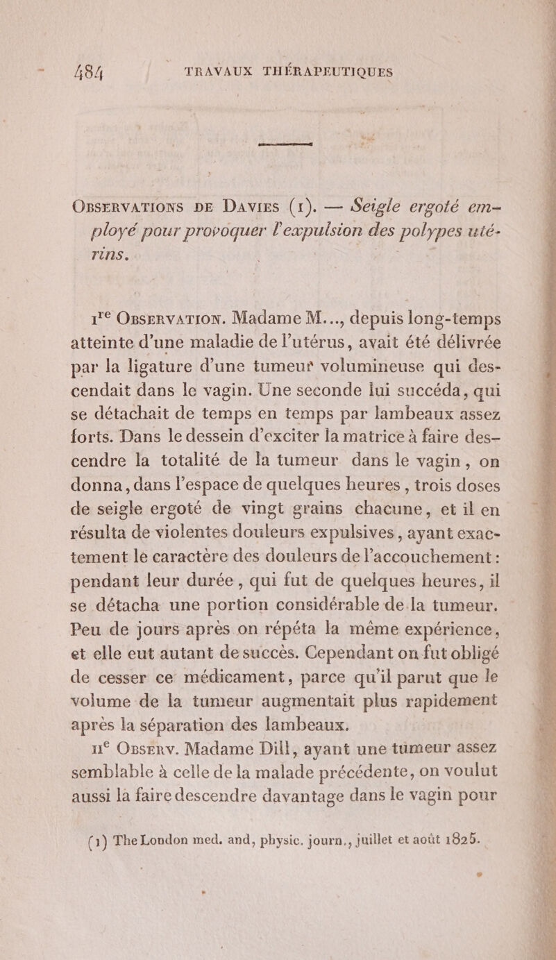 OBSERVATIONS DE Davies (1). — Seigle ergoté em- ployé pour provoquer je des PRES ulé- rins. 1e OBsERVATION. Madame M..., depuis long-temps atteinte d’une maladie de lutérus, avait été délivrée par la ligature d’une tumeur volumineuse qui des- cendait dans le vagin. Une seconde fui succéda, qui se détachait de temps en temps par lambeaux assez forts. Dans le dessein d’exciter la matrice à faire des- cendre la totalité de la tumeur dans le vagin, on donna, dans l’espace de quelques heures , trois doses de seigle ergoté de vingt grains chacune, et il en résulta de violentes douleurs expulsives, ayant exac- tement le caractere des douleurs de l’accouchement : pendant leur durée , qui fut de quelques heures, il se détacha une portion considérable de.la tumeur. Peu de jours après on répéta la même expérience, et elle eut autant de succès. Cependant on fut obligé de cesser ce médicament, parce qu'il parut que le volume de la tumeur augmentait plus rapidement après la séparation des lambeaux. n° Osserv. Madame Dill, ayant une tumeur assez semblable à celle de la malade précédente, on voulut aussi la faire descendre davantage dans le vagin pour (1) The London med. and, physic. journ., juillet et août 1825.