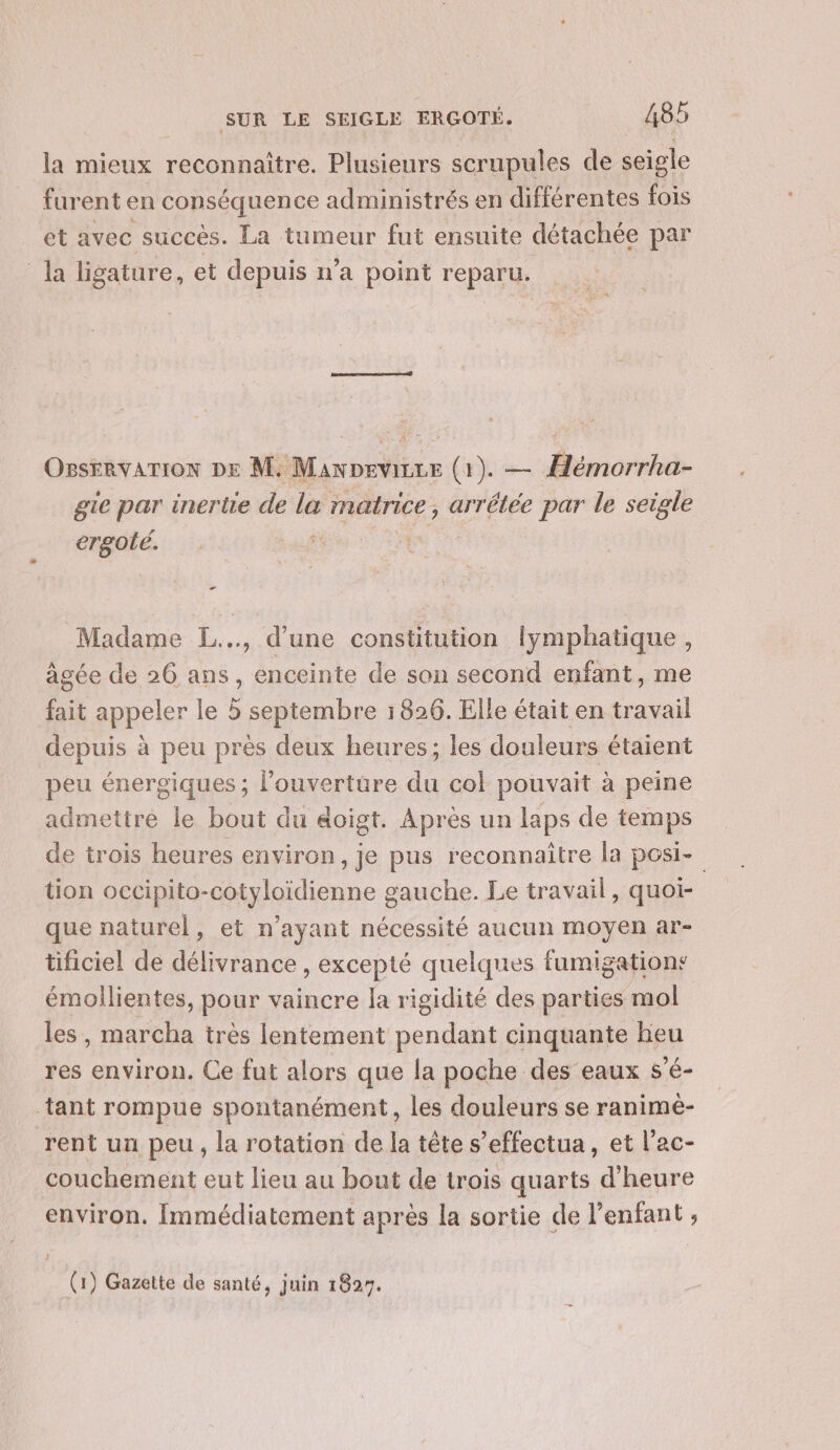 la mieux reconnaître. Plusieurs scrupules de seigle furent en conséquence administrés en différentes fois et avec succès. La tumeur fut ensuite détachée par la ligature, et depuis n’a point reparu. Osservarion DE M. Mawpevirze (1). — Hémorrha- gie par inerte de la matrice, arrétée par le seigle ergolé. à | - Madame L.., d’une constitution lymphatique , âgée de 26 ans, enceinte de son second enfant, me fait appeler le 5 septembre 1826. Elle était en travail depuis à peu près deux heures; les douleurs étaient peu énergiques ; l'ouverture du col pouvait à peine admettre le bout du &amp;oigt. Après un laps de temps de trois heures environ, je pus reconnaitre la posi- tion occipito-cotyloïdienne gauche. Le travail, quoi- que naturel, et n'ayant nécessité aucun moyen ar- tificiel de délivrance , excepté quelques fumigations émollientes, pour vaincre la rigidité des parties mol les , marcha très lentement pendant cinquante heu res environ. Ce fut alors que la poche des eaux s’é- tant rompue spontanément, les douleurs se ranimè- rent un peu, la rotation de la tête s’effectua, et l’ac- couchement eut lieu au bout de trois quarts d'heure environ. Immédiatement après la sortie de l'enfant , (1) Gazette de santé, juin 1827.