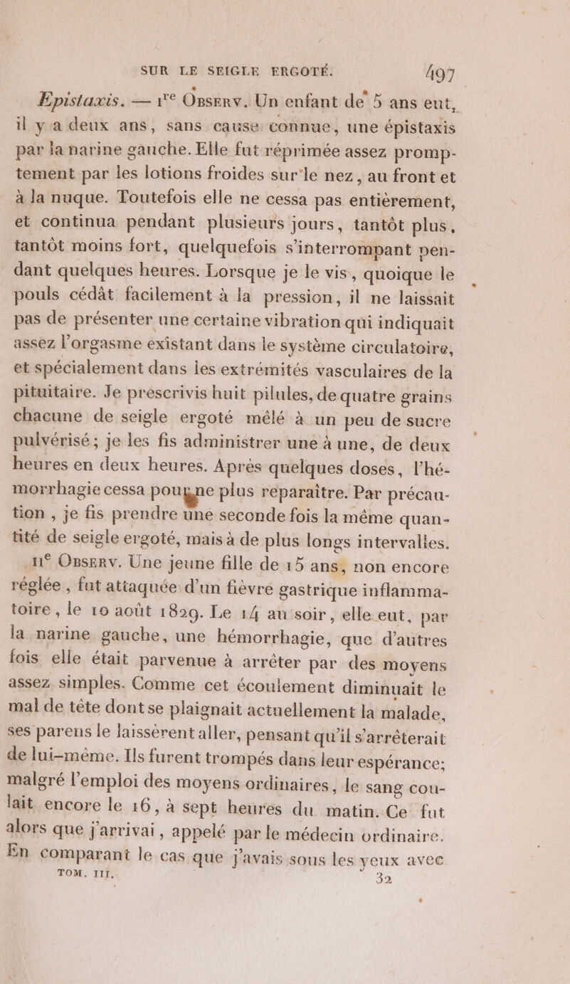 Epistaxis. — 1° ORSERY. Un enfant de 5 ans eut, il ya deux ans, sans cause connue, une épistaxis par la narine gauche. Elle fut réprimée assez promp- tement par les lotions froides sur'le nez, au front et à la nuque. Toutefois elle ne cessa pas entièrement, et continua pendant plusieurs jours, tantôt plus, tantôt moins fort, quelquefois s'interrompant pen- dant quelques heures. Lorsque je le vis, quoique le pouls cédàt facilement à la pression, il ne laissait pas de présenter une certaine vibration qui indiquait assez l'orgasme existant dans le système circulatoire, et spécialement dans les extrémités vasculaires de la pituitaire. Je préscrivis huit pilules, de quatre grains chacune de seigle ergoté mélé à un peu de sucre pulvérisé ; je les fis administrer une à une, de deux heures en deux heures. Apres quelques doses, l’hé- morrhagie cessa pouyne plus reparaître. Par précau- tion , je fis prendre une seconde fois la même quan- tité de seigle ergoté, mais à de plus longs intervalles. 1° Osserv. Une jeune fille de 15 ans, non encore réglée , fut attaquée d’un fièvre gastrique inflamma- toire , le 10 août 1829. Le 14 au soir , elle eut, par la narine gauche, une hémorrhagie, que d’autres fois elle était parvenue à arrêter par des moyens assez. simples. Comme cet écoulement diminuait le mal de tête dont se plaignait actuellement la malade, ses parens le laissérent aller, pensant qu'il s’arréterait de lui-même. Ils furent trompés dans leur espérance: malgré l'emploi des moyens ordinaires , Le sang cou- lait encore le 16, à Sept heures du matin. Ce fut alors que j'arrivai, appelé par le médecin ordinaire. En comparant le cas que J'avais sous les yeux avec TOM. III. 32