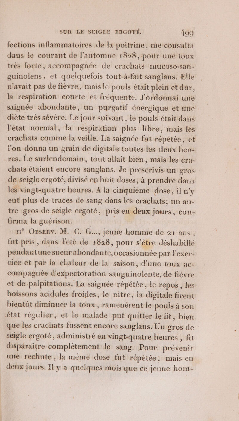 fections inflammatoires de la poitrine, mé consulta dans le courant de l'automne 1828, pour une toux tres forte, accompagnée de crachats mucoso-san- guinolens, et quelquefois tout-à-fait sanglans. Elle n'avait pas de fièvre, mais le pouls était plein et dur, la respiration courte et fréquente. J’ordonnai une saignée abondante, un purgatif énergique et une diète très sévere. Le jour suivant, le pouls était dans létat normal, la respiration plus libre, mais les crachats comme la veille. La saignée fut répétée, et on donna un grain de digitale toutes les deux hen- res. Le surlendemain, tout allait bien, mais les cra- chats étaient encore sanglans. Je prescrivis un gros de seigle ergoté, divisé en huit doses, à prendre dans les vingt-quatre heures. À la cinquième dose, il n’y eut plus de traces de sang dans les crachats: un au- tre gros de seigle ergoté, pris en deux jours, con- firma la guérison. u° Osserv. M. C: G.., jeune homme de 21 ans, fat pris , dans Fété de 1828, pour s'être déshabillé pendantune sueur abondante, occasionnée par lexer- cice et par la chaleur de la saison, d’une toux ac- compagnée d'expectoration sanguinolente, de fièvre et de palpitations. La saignée répétée, le repos , les boissons acidules froides, le nitre, la digitale firent bientôt diminuer la toux, ramenèrent le pouls à son état régulier, et le malade put quitter le lit, bien que les crachats fussent encore sanglans. Un gros de seigle ergoté , administré én vingt-quatre heures , fit disparaitre complètement le sang. Pour prévenir une rechute ; la même dose fut répétée, mais en deux jours. 11 y a quelques mois que ce jeune hom-