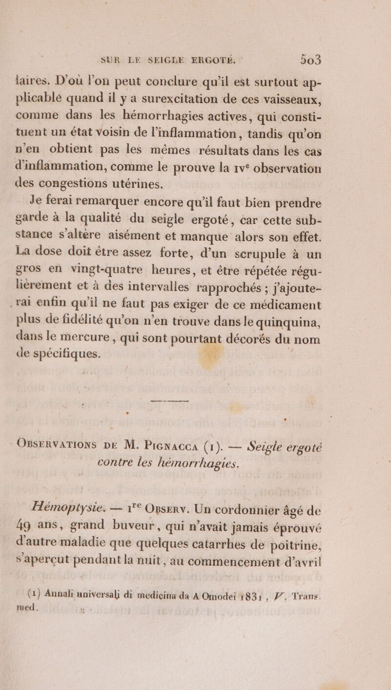 laires. D'où l’on peut conclure qu'il est surtout ap- plicablé quand il y a surexcitation de ces vaisseaux, comme dans les hémorrhagies actives, qui consti- tuent un état voisin de l’inflammation, tandis qu'on n'en obtient pas les mêmes résultats dans les cas d'inflammation, comme le prouve la 1v° observation des congestions utérines. Je ferai remarquer encore qu'il faut bien prendre garde à la qualité du seigle ergoté, car cette sub- stance s’altére aisément et manque alors son effet. La dose doit être assez forte, d’un scrupule à un gros en vingt-quatre heures, et être répétée régu- lièrement et à des intervalles rapprochés ; j'ajoute- Tai enfin qu'il ne faut pas exiger de ce médicament plus de fidélité qu’on n’en trouve dans le quinquina, dans le mercure , qui sont pourtant décorés du nom de spécifiques. we * OBseRvATIONS DE M. Pienacca (1). — Seigle ergoté contre les hémorrhagies. Hémoptysie. — 1° Orserv. Un cordonnier âgé de 49 ans, grand buveur, qui n'avait jamais éprouvé d'autre maladie que quelques catarrhes de poitrine, s’aperçut pendant la nuit, au commencement d'avril (1) Annali universali di mediçcina da A Omodei 183: y, V. Trans. med.