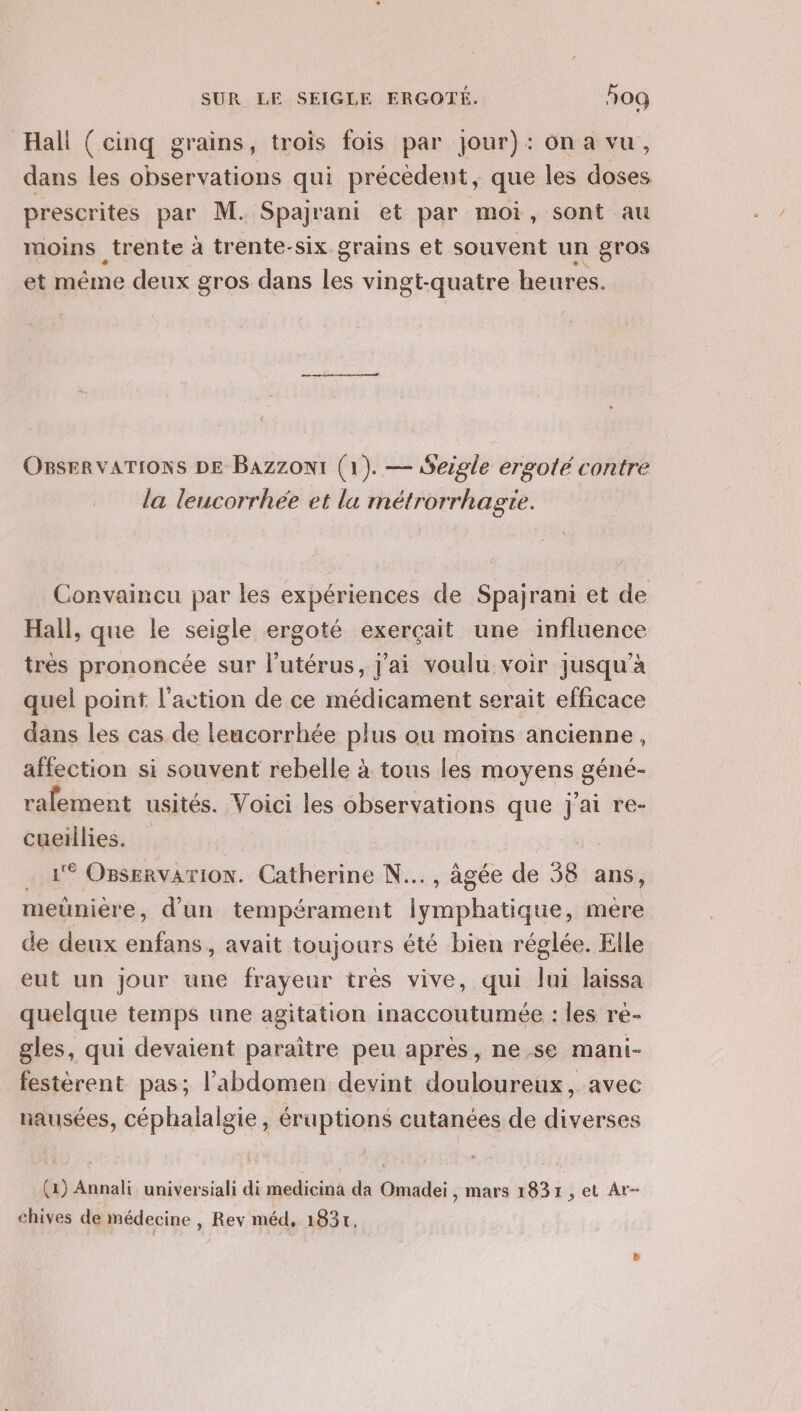 Hall ( cinq grains, trois fois par jour): ona vu, dans les observations qui précédent, que les doses prescrites par M. Spajrani et par moi, sont au moins trente à trente-six grains et souvent un gros et même deux gros dans les vingt-quatre heures. OBSERVATIONS DE Bazzont (1). — Seigle ergole contre la leucorrhée et la métrorrhagte. Convaincu par les expériences de Spajrani et de Hall, que le seigle ergoté exerçait une influence très prononcée sur l'utérus, j'ai voulu voir jusqu’à quel point l’action de ce médicament serait efficace dans les cas de leucorrhée plus ou moins ancienne, affection si souvent rebelle à tous les moyens géné- rafement usités. Voici les observations que Jai re- cueïllies. . A OBservarion. Catherine N..., âgée de 58 ans, meuüniére, d'un tempérament lymphatique, mere de deux enfans, avait toujours été bien réglée. Elle eut un Jour une frayeur très vive, qui Jui laissa quelque temps une agitation inaccoutumée : les re- gles, qui devaient paraître peu après, ne,.se mani- festérent pas; l'abdomen devint douloureux, avec nausées, céphalalgie, éruptions cutanées de diverses (1) Annali universiali di medicina da Omadei , mars 1831 , et Ar- chives de médecine , Rev méd, 1831,