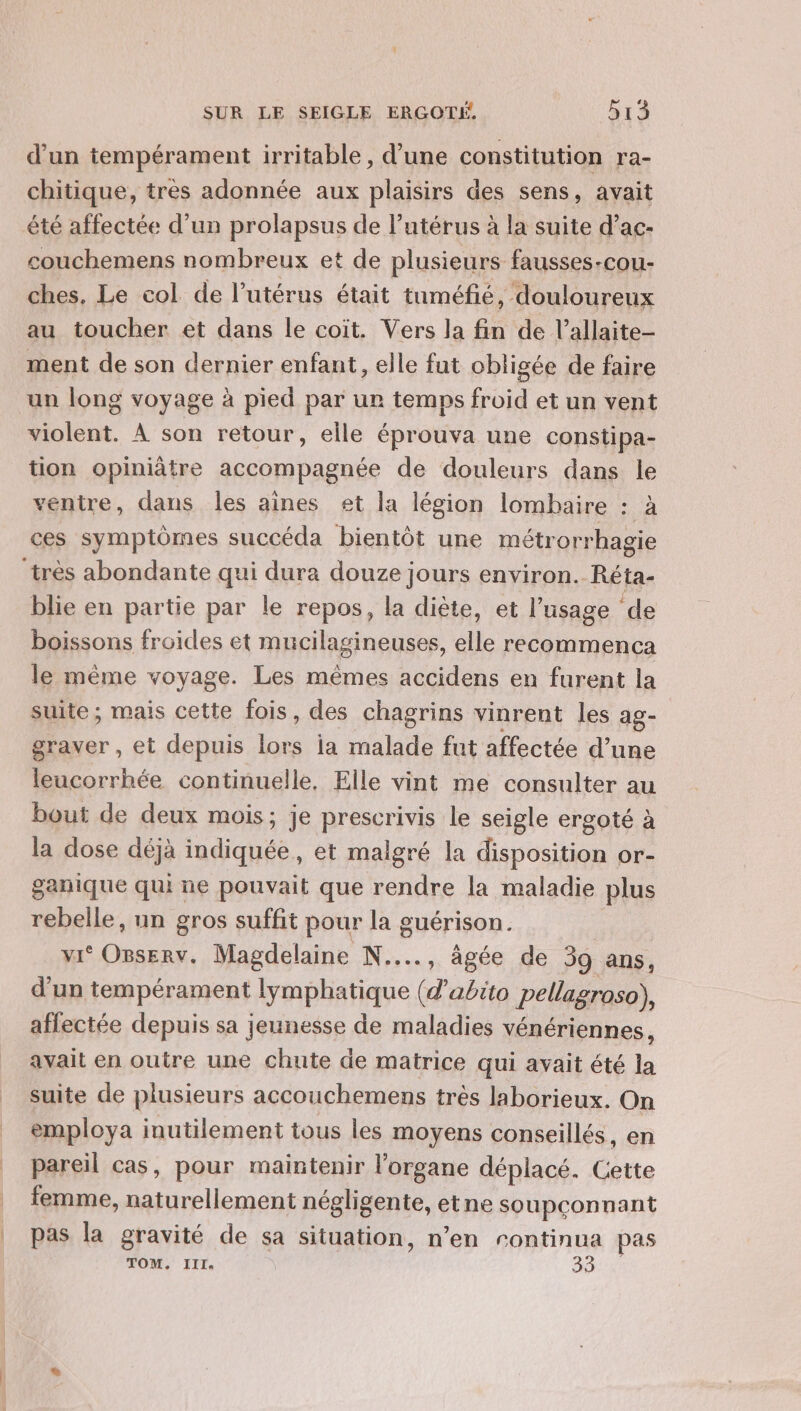 d’un tempérament irritable , d’une constitution ra- chitique, très adonnée aux plaisirs des sens, avait été affectée d’un prolapsus de l'utérus à la suite d’ac- couchemens nombreux et de plusieurs fausses-cou- ches. Le col de l'utérus était tuméfié, douloureux au toucher et dans le coit. Vers la fin de l’allaite- ment de son dernier enfant, elle fut obligée de faire un long voyage à pied par ur temps froid et un vent violent. À son retour, elle éprouva une constipa- tion opiniâtre accompagnée de douleurs dans le ventre, dans les aînes et la légion lombaire : à ces symptômes succéda bientôt une métrorrhagie ‘très abondante qui dura douze jours environ. Réta- blie en partie par le repos, la diète, et l'usage de boissons froides et mucilagineuses, elle recommenca le même voyage. Les mêmes accidens en furent la suite ; mais cette fois, des chagrins vinrent les ag- graver, et depuis lors ia malade fut affectée d’une leucorrhée continuelle, Elle vint me consulter au bout de deux mois; je prescrivis le seigle ergoté à la dose déjà indiquée, et malgré la disposition or- ganique qui ne pouvait que rendre la maladie plus rebelle, un gros suffit pour la guérison. vi‘ Osserv. Magdelaine N...., âgée de 39 ans, d'un tempérament lymphatique (d’abito pellagroso), affectée depuis sa jeunesse de maladies vénériennes, avait en outre une chute de matrice qui avait été la _ suite de plusieurs accouchemens très laborieux. On employa inutilement tous les moyens conseillés, en pareil cas, pour maintenir l'organe déplacé. Cette femme, naturellement négligente, etne soupçonnant | pas la gravité de sa situation, n’en continua pas TOM. III. as HO