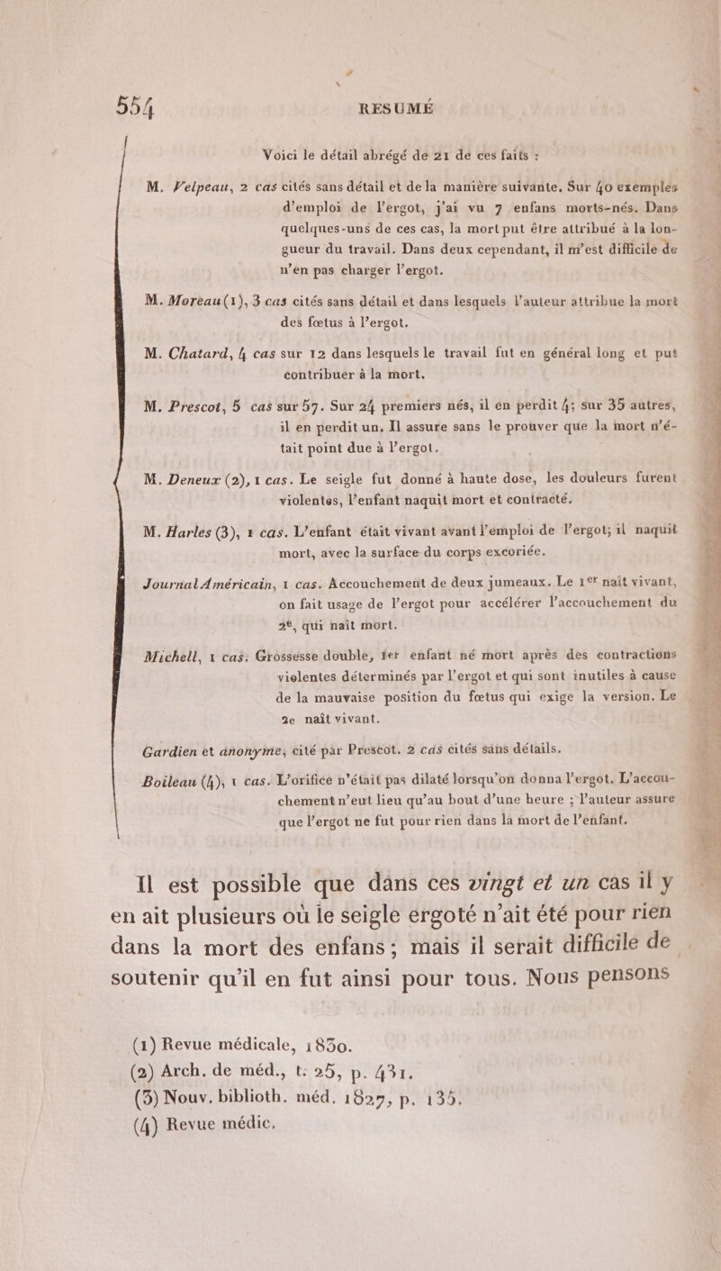 [ Voici le détail abrégé de 21 dé ces faits : M. Velpeau, 2 cas cités sans détail et de la manière suivante, Sur 40 exemples d'emploi de lergot, j'ai vu 7 enfans morts-nés. Dans quelques-uns de ces cas, la mort put être attribué à la lon- gueur du travail. Dans deux cependant, il nest diflicile de n’en pas charger l’ergot. M. Moreau(1),3 cas cités sans détail et dans lesquels l’auteur attribue la mort des fœtus à l’ergot. M. Chatard, {4 cas sur 12 dans lesquels le travail fut en général long et put contribuer à la mort. M. Prescot, 5 cas sur 57. Sur 24 premiers nés, il én perdit 4; sur 35 autres, il en perdit un. Il assure sans le prouver que la mort wé- tait point due à l’ergot. M. Deneux (2), 1 cas. Le seigle fut donné à haute dose, les douleurs furent violentes, l’enfant naquit mort et contracté. M. Harles (3), » cas. L'enfant était vivant avant l'emploi de Pergot; il naquit mort, avec la surface du corps excoriée. Journal Américain, 1 cas. Accouchement de deux jumeaux. Le 1°ï nait vivant, on fait usage de l’ergot pour accélérer l’accouchement du 2*, qui naît mort. Michell, x cas: Grossesse double, ter enfant né mort après des contractions vielentes déterminés par l’ergot et qui sont inutiles à cause de la mauvaise position du fœtus qui exige la version. Le 2e naît vivant. Gardien et anonyme; cité par Prescot. 2 cas cités sans détails, Boileau (h), x cas. L’orifice n’était pas dilaté lorsqu'on donna l’ergot. L’aceou- chement n’eut lieu qu’au bout d’une heure ; l’auteur assure que l’ergot ne fut pour rien dans la mort de l’enfant. Il est possible que dans ces aingt el un cas il y (1) Revue médicale, 1830. (2) Arch. de méd., t: 25, p. 431. (3) Nouv. biblioth. méd, TUE (4) Revue médic,