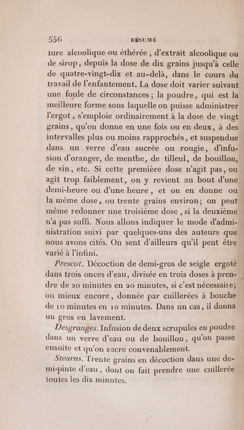 ture alcoolique ou éthérée , d'extrait alcoolique ou de sirop, depuis la dose de dix grains jusqu’à celle de quatre-vingt-dix et au-delà, dans le cours du travail de l'enfantement. La dose doit varier suivant une foule de circonstances ; la poudre, qui est la meilleure forme sous laquelle on puisse administrer l'ergot , semploie ordinairement à la dose de vingt grains, qu'on donne en une fois ou en deux, à des intervalles plus ou moins rapprochés, et suspendue dans un verre d’eau sucrée ou rougie, d’infu- sion d'oranger, de menthe, de tilleul, de bouillon, de vin, etc. Si cette première dose n’agit pas, ou agit trop faiblement, on y revient au bout d’une demi-heure ou d’une heure, et on en donne ou la même dose, ou trente grains environ; on peut même redonner une troisième dose , si la deuxième n'a pas suffi. Nous allons indiquer le mode d’admi- nistration suivi par quelques-uns des auteurs que nous avons cités. On sent d’ailleurs qu'il peut être varié à l'infini. Prescot. Décoction de demi-gros de seigle ergoté dans trois onces d’eau, divisée en trois doses à pren- dre de 20 minutes en 20 minutes, si c’est nécessaire; où mieux encore, donnée par cuillerées à bouche de 10 minutes en 10 minutes. Dans un cas, il donna un gros en lavement. Desgranges. Infusion de deux scrupules en poudre dans un verre d’eau ou de bouillon, qu'on passe ensuite et qu’on sucre convenablement. Stearns. Trente grains en décoction dans une de- mi-pinte d’eau, dont on fait prendre une cuillerée toutes les dix minutes,