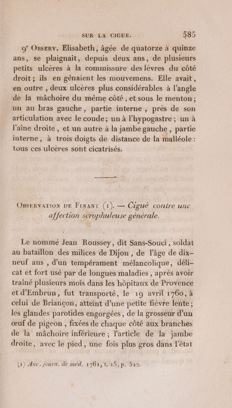 9° Osserv. Elisabeth, àgée de quatorze à quinze ans, se plaignait, depuis deux ans, de plusieurs petits ulcères à la commissure des lèvres du côté droit ; ils en génaient les mouvemens. Elle avait, en outre , deux ulcères plus considérables à l'angle de la mâchoire du même côté , et sous le menton ; un au bras gauche, partie interne , près de son articulation avec le coude; un à l'hypogastre ; un à laine droite , et un autre à la jambe gauche , partie interne, à trois doigts de distance de la malléole : tous ces ulcères sont cicatrisés. | OBSERVATION DE Finanr (1). — Ciguë contre une affection scrophuleuse générale. 1 Le nommé Jean Roussey, dit Sans-Souci , soldat au bataillon des milices de Dijon , de l’âge de dix- neuf ans , d'un tempérament mélancolique, déli- cat et fort usé par de longues maladies , après avoir trainé plusieurs mois dans les hôpitaux de Provence et d'Embrun, fut transporté, le 19 avril 1760, à celui de Briançon, atteint d’une petite fièvre lente ; les glandes parotides engorgées, de la grosseur d’un œuf de pigeon , fixées de chaque côté aux branches de la mâchoire inférieure ; l’article de la jambe droite, avec le pied, une fois plus gros dans l’état (1) Ænc. journ. de med, 1561,t 15,p. 522.