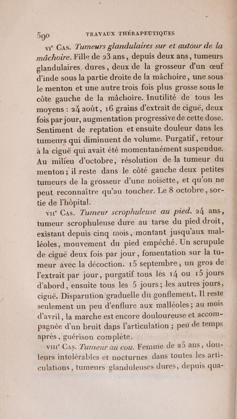 vie Cas. Tumeurs glandulaires sur et autour de. la mâchoire. Fille de 23 ans, depuis deux ans, tumeurs glandulaires dures, deux de la grosseur d’un œuf d'inde sous la partie droite de la mâchoire, une sous le menton et une autre trois fois plus grosse sous le côte gauche de la mâchoire. Inutilité de tous les moyens : 24 août, 16 grains d'extrait de ciguë, deux fois par jour, augmentation progressive de cette dose. Sentiment de reptation et ensuite douleur dans les tumeurs qui diminuent de volume. Purgatif, retour à la ciguë qui avait été momentanément suspendue. Au milieu d'octobre, résolution dela tumeur du menton; il reste dans le côté gauche deux petites tumeurs de la grosseur d’une noisette, et qu'on ne peut reconnaître qu'au toucher. Le 8 octobre, sor- tie de l'hôpital. vu Cas. Tumeur scrophuleuse au pied. 24 ans, tumeur scrophuleuse dure au tarse du pied droit, existant depuis cinq mois, montant jusqu'aux mal- léoles, mouvement du pied empêché. Un scrupule de ciguë deux fois par Jour, fomentation sur la tu- meur avec la décoction. 15 septembre, un gros de l'extrait par jour, purgatif tous les 14 ou 15 jours d’abord , ensuite tous les 5 jours; les autres jours, cigué. Disparution graduelle du gonflement. Il reste seulement un peu d’enflure aux malléoles ; au mois d'avril, la marche est encore douloureuse et accom- pagnée d’un bruit daps l'articulation ; peu de temps après , guérison complète. | vin Cas. Tumeur au cou. Femme de 25 ans, dou- leurs intolérables et nocturnes dans toutes les arti- culations , tumeurs elanduleuses dures, depuis qua-