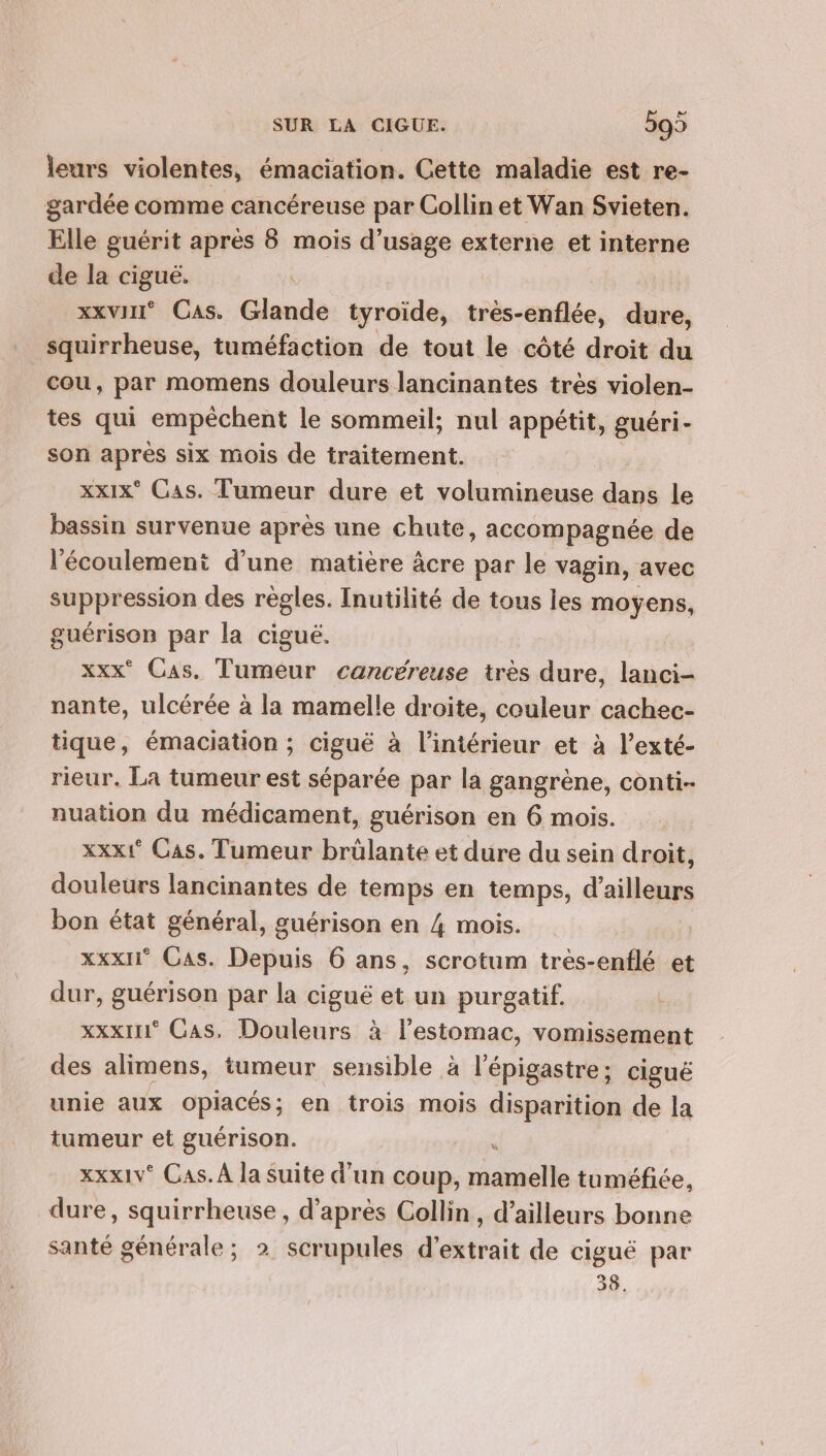 leurs violentes, émaciation. Cette maladie est re- gardée comme cancéreuse par Collin et Wan Svieten. Elle guérit après 8 mois d'usage externe et interne de la cigué. xxvu1° Cas. Glande tyroïde, très-enflée, dure, squirrheuse, tuméfaction de tout le côté droit du cou, par momens douleurs lancinantes très violen- tes qui empéchent le sommeil; nul appétit, guéri- son après six mois de traitement. xxIx° Gas. Tumeur dure et volumineuse dans le bassin survenue après une chute, accompagnée de l'écoulement d’une matière âcre par le vagin, avec suppression des règles. Inutilité de tous les moyens, guérison par la ciguë. xxx° Cas. Tumeur cancéreuse très dure, lanci- nante, ulcérée à la mamelle droite, couleur cachec- tique, émaciation ; ciguë à l’intérieur et à l’exté- rieur. La tumeur est séparée par la gangrène, conti nuation du médicament, guérison en 6 mois. xxx{° Cas. Tumeur brülante et dure du sein droit, douleurs lancinantes de temps en temps, d’ailleurs bon état général, guérison en 4 mois. xxx1i® Cas. Depuis 6 ans, scrotum très-enflé et dur, guérison par la ciguë et un purgatif. e xxxnl° Gas. Douleurs à l’estomac, vomissement des alimens, tumeur seusible à l'épigastre; ciguë unie aux opiacés; en trois mois disparition de la tumeur et guérison. M xxx1v* Cas. À la suite d'un coup, mamelle tuméfiée, dure, squirrheuse , d’après Collin, d’ailleurs bonne santé générale; 2 scrupules d'extrait de ciguë par 38.