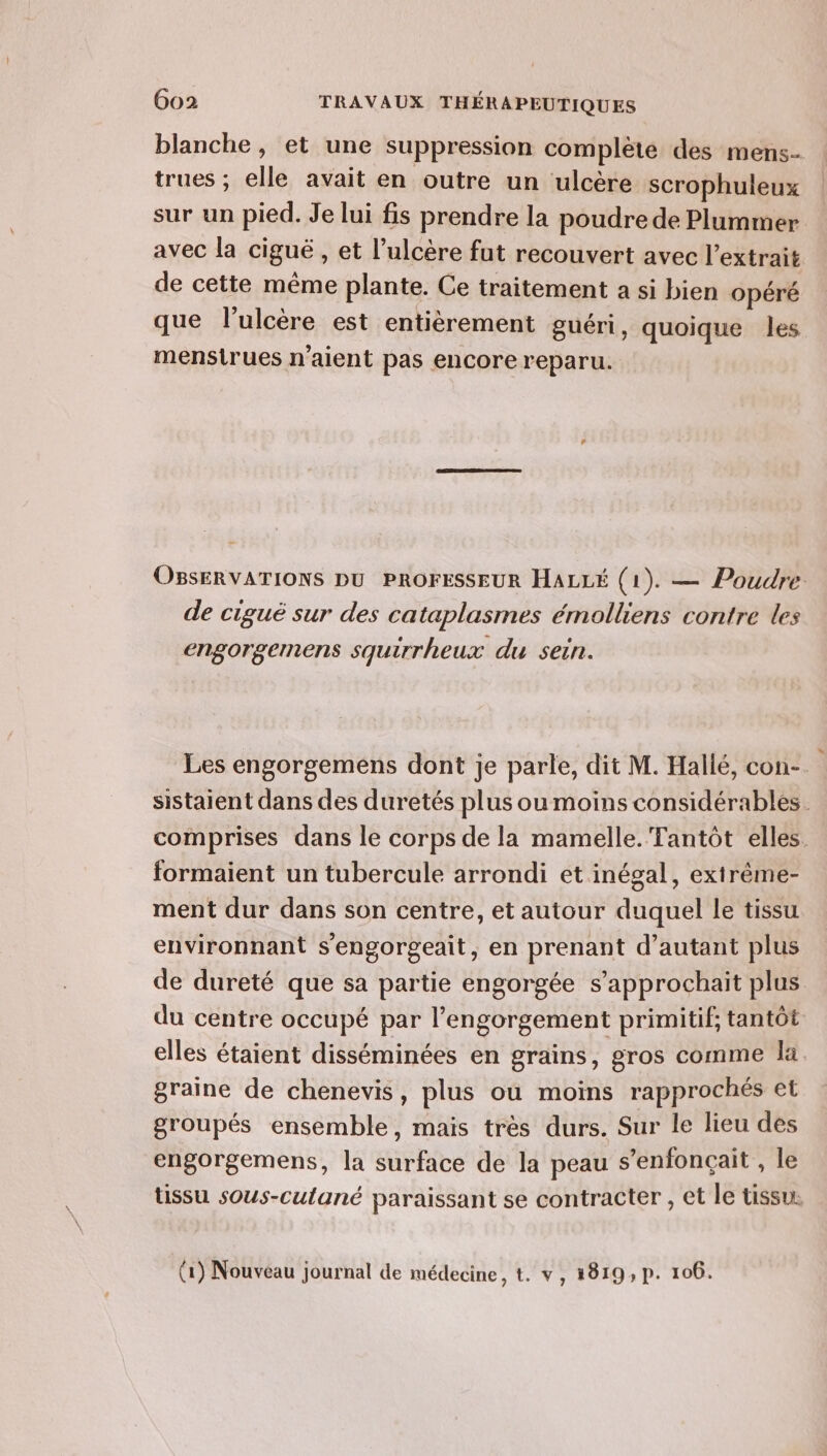 blanche, et une suppression complète des mens- trues ; elle avait en outre un ulcère scrophuleux sur un pied. Je lui fis prendre la poudre de Plummer avec la ciguë , et l’ulcère fut recouvert avec l’extrait de cette même plante. Ce traitement a si bien opéré que l'ulcère est entièrement guéri, quoique les mensirues n'aient pas encore reparu. OBSERVATIONS DU PROFESSEUR HALLÉ (1). — Poudre de ciguë sur des cataplasmes émolliens contre les engorgemens squirrheux du sein. Les engorgemens dont je parle, dit M. Hallé, con-. sistaient dans des duretés plus oumoiïns considérables. comprises dans le corps de la mamelle. Tantôt elles. formaient un tubercule arrondi et inégal, exirême- ment dur dans son centre, et autour duquel le tissu environnant s'engorgeait, en prenant d'autant plus de dureté que sa partie engorgée s’approchait plus du centre occupé par l’engorgement primitif; tantôt elles étaient disséminées en grains, gros comme la graine de chenevis, plus ou moins rapprochés et groupés ensemble, mais tres durs. Sur le lieu des engorgemens, la surface de la peau s’enfonçait , le tissu sous-culané paraissant se contracter , et le tissu. (1) Nouveau journal de médecine, t. v, 1819, p. 106.