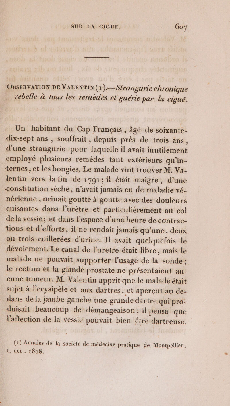 OBSERVATION DE VALENTIN (1).—Sfrangurie chronique rebelle à tous les remèdes et guérie par la cigué, Un habitant du Cap Français , âgé de soixante- dix-sept ans , souffrait , depuis près de trois ans, d'une strangurie pour laquelle il avait inutilement employé plusieurs remèdes tant extérieurs qu’in- ternes , et les bougies. Le malade vint trouver M. Va- lentin vers la fin de 1791; il était maigre, d’une constitution sèche, n’avait jamais eu de maladie vé- nérienne , urinait goutte à goutte avec des douleurs _cuisantes dans l’urètre et particulierement au col dela vessie; et dans l’espace d’une heure de contrac- uons et d'efforts, il ne rendait jamais qu’une , deux ou trois cuillerées d'urine. Il avait quelquefois le dévoiement. Le canal de l’urètre était libre, mais le malade ne pouvait supporter l'usage de la sonde : le rectum et la glande prostate ne présentaient au- cune tumeur. M. Valentin apprit qne le maladeétait sujet à l'erysipèle et aux dartres, et aperçut au de- dans de la jambe gauche une grande dartre qui pro- duisait beaucoup de démangeaison ; il pensa que l'affection de la vessie pouvait bien être dartreuse. (1) Annales de la société de médecine pratique de Montpellier, t. IXI . 1808.