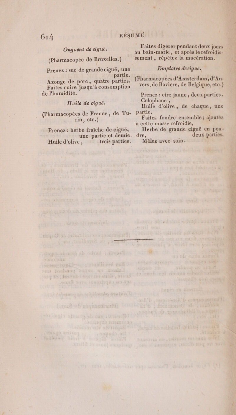 Gr Onguent de ciguë. (Pharmacopée de Bruxelles.) Prenez : suc de grande ciguë, une partie. Axonge de porc, quatre parties. Faites cuire jusqu'à consomption de humidité. Huile de ciguë. (Pharmacopées de France, de Tu- rin, etc.) Prenez : herbe fraiche de cigué, une partie et demie. Huile d'olive, trois parties. Faites digérer pendant deux jours au bain-marie, et après le refroidis- sement, répétez la macération. Emplûtre de ciquë. (Fharmacopées d'Amsterdam, d’An- vers, de Bavière, de Belgique, etc.) Prenez : cire jaune, deux partiés. Colophane , Huile d'olive, de chaque, une partie. Faites fondre ensemble ; ajoutez à cette masse refroidie, Herbe de grande ciguë en pou- dre, deux parties. Mêlez avec soin.