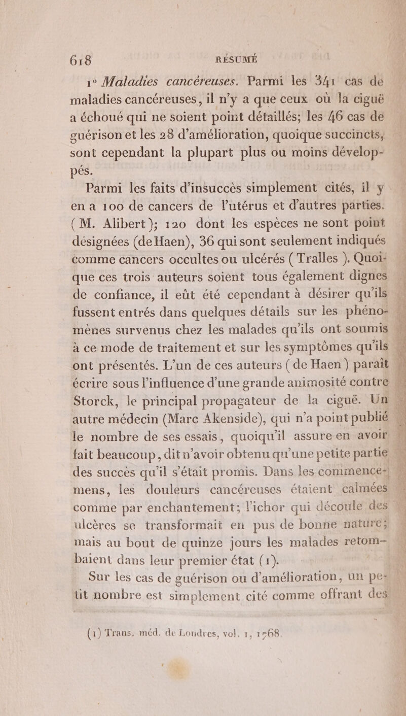 jo Maladies cancéreuses. Parmi les 341 cas de maladies cancéreuses, il n’y a que ceux où la ciguéë a échoué qui ne soient point détaillés; les 46 cas de guérison et les 28 d'amélioration, quoique succincis, sont cependant la plupart plus ou moins dévelop- pés. | Parmi les faits d’insuccès simplement cités, il y en à 100 de cancers de Putérus et d'autres parties. (M. Alibert}; 120 dont les espèces ne sont point désignées (de Haen), 36 qui sont seulement indiqués comme cancers occultes ou ulcérés ( Tralles ). Quoi que ces trois auteurs soient tous également dignes de confiance, il eût été cependant à désirer qu'ils fussent entrés dans quelques détails sur les phéno- mènes survenus chez les malades qu'ils ont soumis à ce mode de traitement et sur les symptômes qu'ils Storck, le principal propagateur de la cigué. Un autre médecin (Marc Akenside), qui n’a point publié le nombre de ses essais, quoiqu'il assure en avoir fait beaucoup, dit n’avoir obtenu qu’une petite partie mens, les douleurs cancéreuses étaient calmées comme par enchantement; lichor qui découle des ulcères se transformait en pus de bonne nature; mais au bout de quinze jours les malades retom- baient dans leur premier état (1). Sur les cas de guérison où d'amélioration, un pes: tit nombre est simplement cité comme offrant des (1) Trans. méd. de Londres, vol, 1, 1568