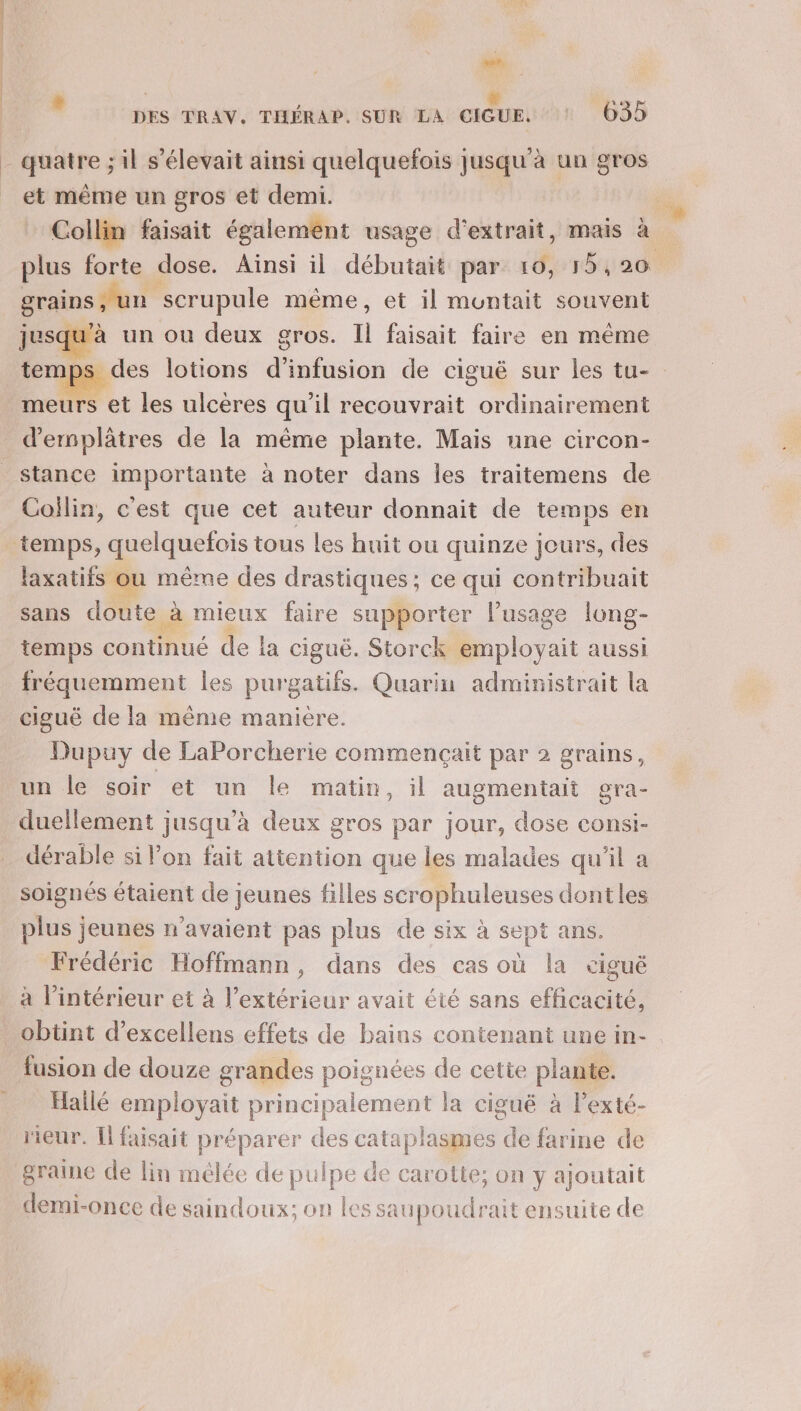 | LA .. È | | x ‘ue: DES TRAV. THÉRAP. SUR LA CIGUE. 635 quatre ; il s'élevait ainsi quelquefois Jusqu'à un gros et même un gros et demi. Collin faisait également usage d'extrait, mais à grains , un. scrupule même , et il muntait souvent jusqu'à un où deux gros. ji faisait faire en même des lotions dntnstée de ciguë sur les tu- meurs et les ulcères qu'il recouvrait ordinairement D bre de la même plante. Mais une circon- Collin, cest que cet auteur donnait de temps en laxatiis ou même des drastiques; ce qui contribuait sans doute à mieux faire supporter l'usage long- temps continué de la ciguë. Storck employait aussi fréquemment les purgatifs. Quarin administrait la ciguë de la même manière. Dupuy de LaPorcherie commençait par 2 grains, un le soir et un le matin, il augmentait gra- duellement jusqu'à deux gros par jour, dose consi- dérable si l’on fait attention que les malades qu'il a soignés étaient de jeunes filles scrophuleuses dont les plus jeunes n'avaient pas plus de six à sept ans. Frédéric Hoffmann, dans des cas où la ciguë à l’intérieur et à l’extérieur avait été sans efficacité, obtint d’excellens effets de bains contenant une in- fusion de douze grandes poignées de cette plante. Hallé employait principalement la ciguë à Pexté- rieur. [Il faisait préparer des cataplasmes de farine de graine de lin mélée de pulpe de carotte; on y ajoutait demi-once de saindoux; on les saupoudrait ensuite de