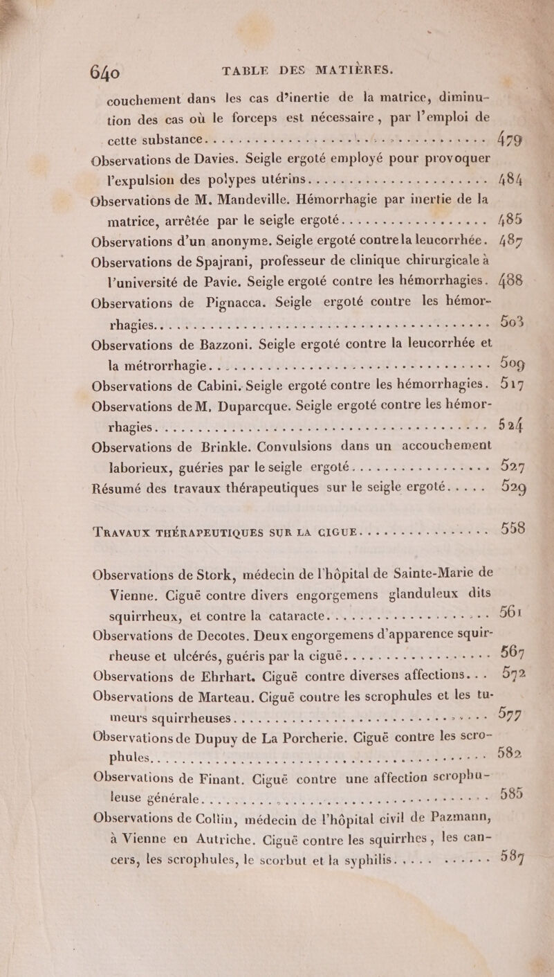 couchement dans les cas d’inertie de la matrice, diminu- tion des cas où le forceps est nécessaire, par emploi de cetté sübstance srsrlinients aile OR PO7A AR LA PTT 479 Observations de Davies. Seigle ergoté employé pour provoquer l’'expulsionides polypes utérinst.....n,.....,11. #27 L8k4 Observations de M. Mandeville. Hémorrhagie par inertie de la matrice, arrêtée par le seigle ergoté............ ÉE 485 Observations d’un anonyme. Seigle ergoté contrela leucorrhée. 487 Observations de Spajrani, professeur de clinique chirurgicale à l’université de Pavie. Seigle ergoté contre les hémorrhagies. 488 Observations de Pignacca. Seigle ergoté contre Îles hémor- rhagies.shiidernelt nissan HR SRIERERS 5o3 Observations de Bazzoni. Seigle ergoté contre la leucorrhée et Observations de Cabini. Seigle ergoté contre les hémorrhagies. 517 DHADICS ENS SSD UN MANN NEA ARABE RER eme EURE 524 Observations de Brinkle. Convulsions dans un accouchement laborieux, guéries par le seigle ergoté................. 527 Résumé des travaux thérapeutiques sur le seigle ergoté. . . .. 529 TRAVAUX THÉRAPEUTIQUES SUR LA GIGUE.........:.. ir 5 0 Observations de Stork, médecin de l'hôpital de Sainte-Marie de Vienne. Ciguë contre divers engorgemens glanduleux dits squirrheux, et contre la cataracte. ................:.. 561 Observations de Decotes. Deux engorgemens d'apparence squir- rheuse et ulcérés, guéris par la ciguë.................. 567 Observations de Ehrhart. Ciguë contre diverses affections... bn2 Observations de Marteau. Ciguë contre les scrophules et les tu- meurs Sqüirrheuses CR NES IN ERRE AR 7: Observations de Dupuy de La Porcherie. Ciguë contre les scro- pales FENRMCER SERIES NE BR T1 10. 582 Observations de Finant. Ciguë contre une affection scrophu- Buse générale... us ILE RENE NRA RENE Observations de Coliin, médecin de lhôpital civil de Pazmann, à Vienne en Autriche, Ciguë contre les squirrhes , les can- cers, les scrophules, le scorbut et la syphilis. ,... ::.... 537 De S