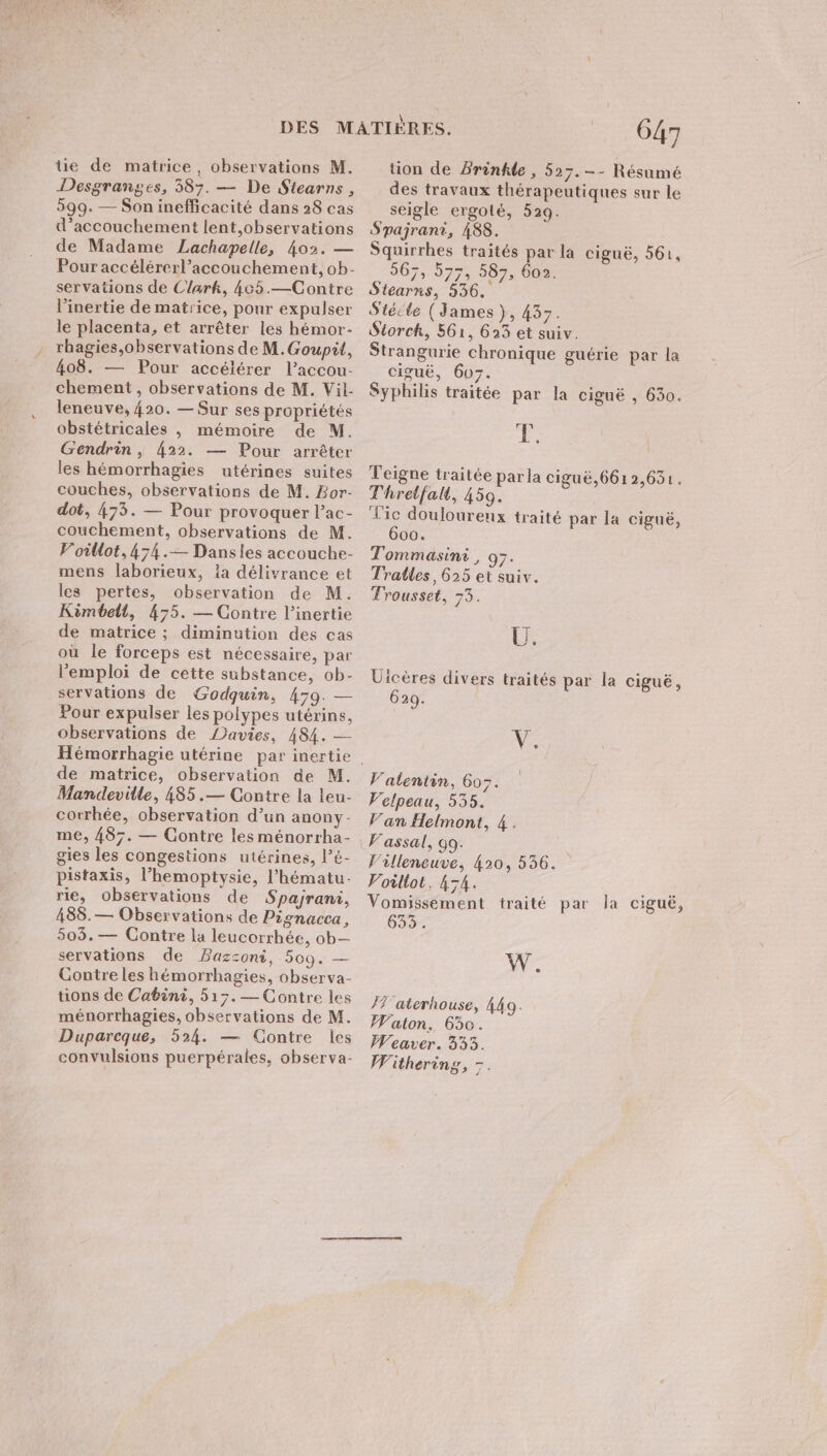 tie de matrice, observations M. Desgranges, 387. — De Stearns , 599. — Son inefficacité dans 28 cas d'accouchement lent,observations de Madame Lachapelle, 402. — Pour accélérerl’accouchement, ob- servations de Clark, 465.—Contre l’inertie de matrice, pour expulser le placenta, et arrêter les hémor- rbagies,observations de M.Goupit, 408. — Pour accélérer l’accou- chement , observations de M. Vil- leneuve, 420. — Sur ses propriétés obstétricales , mémoire de M. Gendrin , 422. — Pour arrêter les hémorrhagies utérines suites couches, observations de M. Bor- dot, 473. — Pour provoquer l’ac- couchement, observations de M. Voillot, 474 .— Dansles accouche- mens laborieux, la délivrance et les pertes, observation de M. Kimbelt, 475. — Contre l’inertie de matrice ; diminution des cas où le forceps est nécessaire, par l'emploi de cette substance, ob- servations de Godquin, 479. — Pour expulser les polypes utérins, observations de Davies, 484. — de matrice, observation de M. Mandeville, 485 .— Contre la leu- corrhée, observation d’un anony- me, 487. — Contre les ménorrha- gies les congestions utérines, l’é- pistaxis, l’hemoptysie, l’hématu- rie, observations de Spajrani, 488.— Observations de Pignacca, 503.— Contre la leucorrhée, ob— servations de Bazzoni, 509. — Gontreles hémorrhagies, observa- üons de Cabini, 517.— Contre les ménorrhagies, observations de M. Duparcque, 524. — Contre les convulsions puerpérales, observa- 647 tion de Prinhle, 527. -- Résumé des travaux thérapeutiques sur le seigle ergoté, 529. Spajrant, 488. Squirrhes traités par la ciguë, 561, . 567, 577, 587, 602. Stearns, 536. | Stécle (James }, 437. Storck, 561, 623 et suiv. Strangurie chronique guérie par la ciguë, 607. Syphilis traitée par la ciguë , 630. É Teigne traitée par la ciguë,661 2,631. Thretfalt, 459. Vic douloureux traité par la CiguË, 600. Tommasini, 97. Tralles, 625 et suiv. Trousset, 73. EE Uicères divers traités par la cigué, 629. NS Valentin, 607. Velpeau, 535. Van Helmont, 4. Fassal, Go. Villeneuve, 420, 536. Voiltot, 454. Vomissement traité par la ciguë, 633. W. /7'aterhouse, 449. Waton. 630. Weaver. 3353. WWithering, 7.